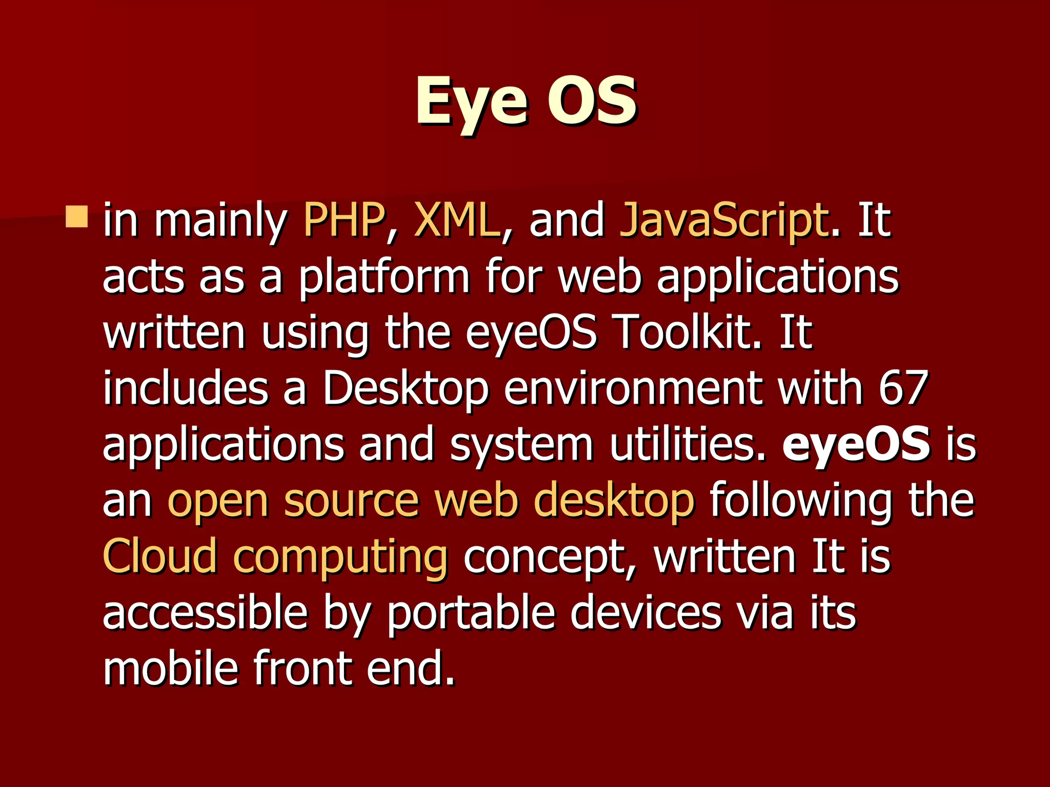 Eye OS in mainly  PHP ,  XML , and  JavaScript . It acts as a platform for web applications written using the eyeOS Toolkit. It includes a Desktop environment with 67 applications and system utilities.  eyeOS  is an  open source   web desktop  following the  Cloud computing  concept, written It is accessible by portable devices via its mobile front end. 
