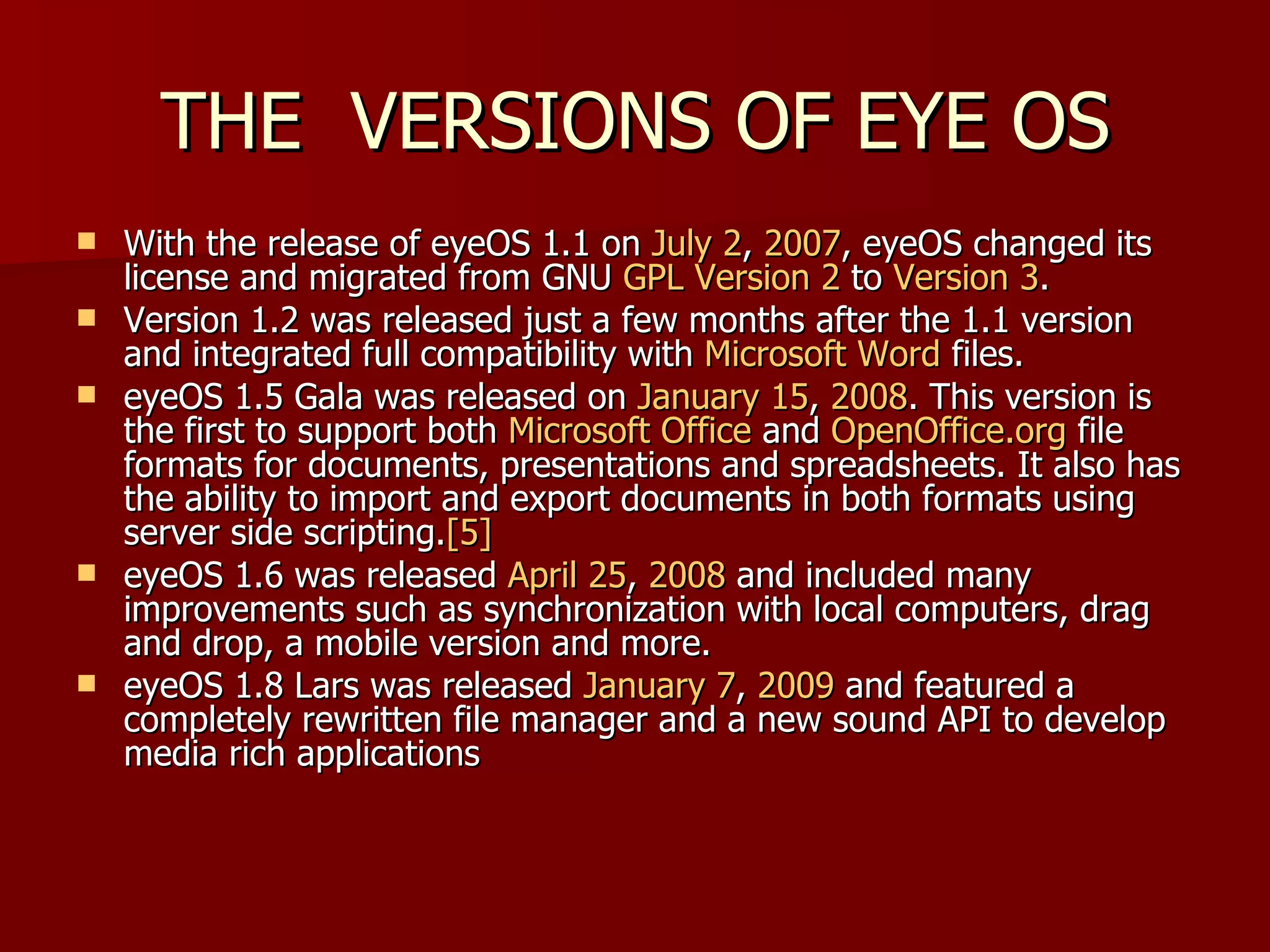 THE  VERSIONS OF EYE OS With the release of eyeOS 1.1 on  July 2 ,  2007 , eyeOS changed its license and migrated from GNU  GPL Version 2  to  Version 3 . Version 1.2 was released just a few months after the 1.1 version and integrated full compatibility with  Microsoft Word  files. eyeOS 1.5 Gala was released on  January 15 ,  2008 . This version is the first to support both  Microsoft Office  and  OpenOffice.org  file formats for documents, presentations and spreadsheets. It also has the ability to import and export documents in both formats using server side scripting. [5] eyeOS 1.6 was released  April 25 ,  2008  and included many improvements such as synchronization with local computers, drag and drop, a mobile version and more.  eyeOS 1.8 Lars was released  January 7 ,  2009  and featured a completely rewritten file manager and a new sound API to develop media rich applications   