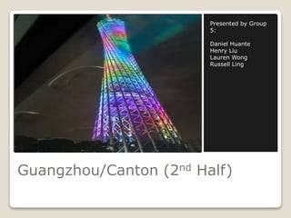Presented by Group 
5: 
Daniel Huante 
Henry Liu 
Lauren Wong 
Russell Ling 
Guangzhou/Canton (2nd Half) 
 