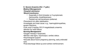 C. Severe Anaemia (Hb < 7 g/dL)
Medical Management:
•Hospital admission
•Blood transfusion:
• Especially in third trimester or if symptomatic
(tachycardia, breathlessness).
• Packed red cell transfusion preferred.
•Parenteral iron after stabilisation.
•Investigate and treat cause: e.g., haemoglobinopathies,
severe infections.
•Folic acid 5 mg/day, B12 if megaloblastic anaemia.
•Monitor for heart failure.
Nursing Management:
•Oxygen therapy if dyspnoeic.
•Monitor vital signs, input/output, cardiac status.
•Psychological support.
•Educate about future pregnancy planning, early antenatal
care.
•Post-discharge follow-up and nutrition reinforcement.
 