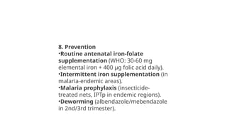8. Prevention
•Routine antenatal iron-folate
supplementation (WHO: 30-60 mg
elemental iron + 400 µg folic acid daily).
•Intermittent iron supplementation (in
malaria-endemic areas).
•Malaria prophylaxis (insecticide-
treated nets, IPTp in endemic regions).
•Deworming (albendazole/mebendazole
in 2nd/3rd trimester).
 