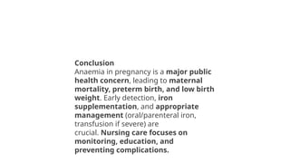 Conclusion
Anaemia in pregnancy is a major public
health concern, leading to maternal
mortality, preterm birth, and low birth
weight. Early detection, iron
supplementation, and appropriate
management (oral/parenteral iron,
transfusion if severe) are
crucial. Nursing care focuses on
monitoring, education, and
preventing complications.
 
