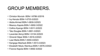 GROUP MEMBERS.
• Christon Muriuki- BSN-1-8786-3/2018
• Ivy Kerubo BSN-1-0733-3/2023
• Abdia Ahmed BSN-1-0830-3/2023
• Msanzu Kapola BSN-1-0692-3/2022
• Collins Kyengo BSN-1-5511-3/2023
• Tatu Douglas BSN-1-0851-3/2023
• Lavender Akinyi BSN-1-5134-3/2023
• Omondi Silper BSN-1-5516-3/2023
• Lawi Mwita BSN-1-5550-3/2023
• Kangogo Meshack BSN-1-5513-3/2023
• Elizabeth Ndulu Wambua BSN-1-0576-3/2022
• Francis Kapola BSN-1-0692-3/2022
 