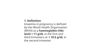 1. Definition
Anaemia in pregnancy is defined
by the World Health Organization
(WHO) as a haemoglobin (Hb)
level < 11 g/dL in the first and
third trimesters or < 10.5 g/dL in
the second trimester.
 