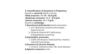 3. Classification of Anaemia in Pregnancy
Based on severity (WHO criteria):
•Mild anaemia: Hb 10 - 10.9 g/dL
•Moderate anaemia: Hb 7 - 9.9 g/dL
•Severe anaemia: Hb < 7 g/dL
Based on aetiology:
1.Nutritional deficiencies (most common):
1. Iron deficiency anaemia (microcytic,
hypochromic).
2. Folate & Vitamin B12 deficiency
(megaloblastic anaemia).
2.Haemolytic anaemias:
1. Sickle cell disease, thalassaemia, malaria-
induced haemolysis.
3.Anaemia of chronic disease:
1. Chronic infections (HIV, TB), renal disease.
4.Aplastic anaemia (rare).
 
