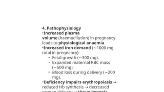 4. Pathophysiology
•Increased plasma
volume (haemodilution) in pregnancy
leads to physiological anaemia.
•Increased iron demand ( 1000 mg
∼
total in pregnancy):
• Fetal growth ( 300 mg).
∼
• Expanded maternal RBC mass
( 500 mg).
∼
• Blood loss during delivery ( 200
∼
mg).
•Deficiency impairs erythropoiesis →
reduced Hb synthesis decreased
→
 