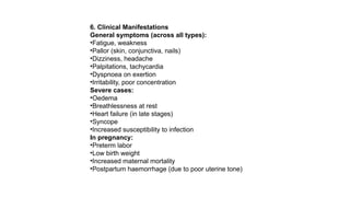 6. Clinical Manifestations
General symptoms (across all types):
•Fatigue, weakness
•Pallor (skin, conjunctiva, nails)
•Dizziness, headache
•Palpitations, tachycardia
•Dyspnoea on exertion
•Irritability, poor concentration
Severe cases:
•Oedema
•Breathlessness at rest
•Heart failure (in late stages)
•Syncope
•Increased susceptibility to infection
In pregnancy:
•Preterm labor
•Low birth weight
•Increased maternal mortality
•Postpartum haemorrhage (due to poor uterine tone)
 