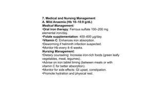 7. Medical and Nursing Management
A. Mild Anaemia (Hb 10–10.9 g/dL)
Medical Management:
•Oral iron therapy: Ferrous sulfate 100–200 mg
elemental iron/day.
•Folate supplementation: 400–600 µg/day.
•Vitamin C: Enhances iron absorption.
•Deworming if helminth infection suspected.
•Monitor Hb every 4–6 weeks.
Nursing Management:
•Dietary counseling: Increase iron-rich foods (green leafy
vegetables, meat, legumes).
•Advise on iron tablet timing (between meals or with
vitamin C for better absorption).
•Monitor for side effects: GI upset, constipation.
•Promote hydration and physical rest.
 