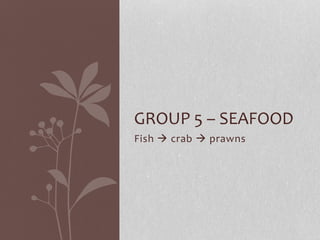 Fish  crab  prawns
GROUP 5 – SEAFOOD
 