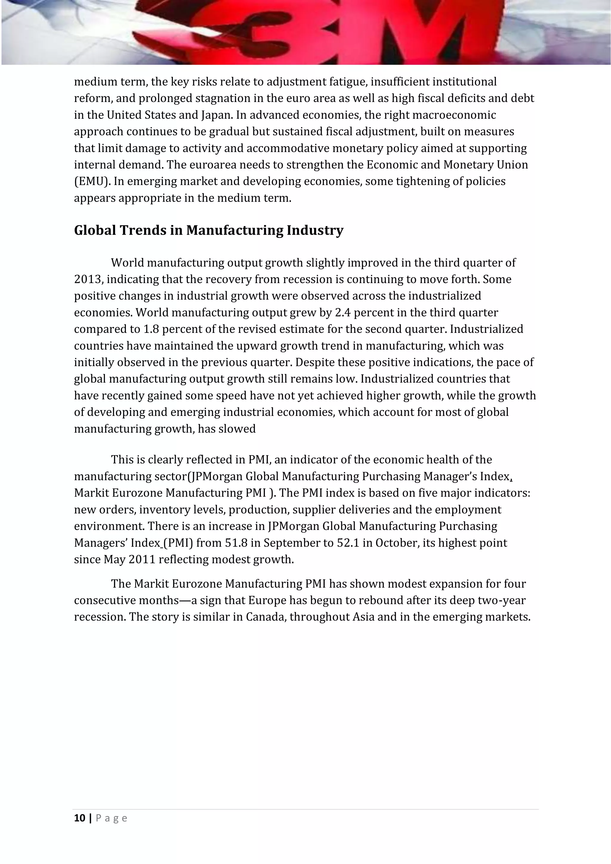 medium term, the key risks relate to adjustment fatigue, insufficient institutional
reform, and prolonged stagnation in the euro area as well as high fiscal deficits and debt
in the United States and Japan. In advanced economies, the right macroeconomic
approach continues to be gradual but sustained fiscal adjustment, built on measures
that limit damage to activity and accommodative monetary policy aimed at supporting
internal demand. The euroarea needs to strengthen the Economic and Monetary Union
(EMU). In emerging market and developing economies, some tightening of policies
appears appropriate in the medium term.

Global Trends in Manufacturing Industry
World manufacturing output growth slightly improved in the third quarter of
2013, indicating that the recovery from recession is continuing to move forth. Some
positive changes in industrial growth were observed across the industrialized
economies. World manufacturing output grew by 2.4 percent in the third quarter
compared to 1.8 percent of the revised estimate for the second quarter. Industrialized
countries have maintained the upward growth trend in manufacturing, which was
initially observed in the previous quarter. Despite these positive indications, the pace of
global manufacturing output growth still remains low. Industrialized countries that
have recently gained some speed have not yet achieved higher growth, while the growth
of developing and emerging industrial economies, which account for most of global
manufacturing growth, has slowed
This is clearly reflected in PMI, an indicator of the economic health of the
manufacturing sector(JPMorgan Global Manufacturing Purchasing Manager’s Index,
Markit Eurozone Manufacturing PMI ). The PMI index is based on five major indicators:
new orders, inventory levels, production, supplier deliveries and the employment
environment. There is an increase in JPMorgan Global Manufacturing Purchasing
Managers’ Index (PMI) from 51.8 in September to 52.1 in October, its highest point
since May 2011 reflecting modest growth.
The Markit Eurozone Manufacturing PMI has shown modest expansion for four
consecutive months—a sign that Europe has begun to rebound after its deep two-year
recession. The story is similar in Canada, throughout Asia and in the emerging markets.

10 | P a g e

 