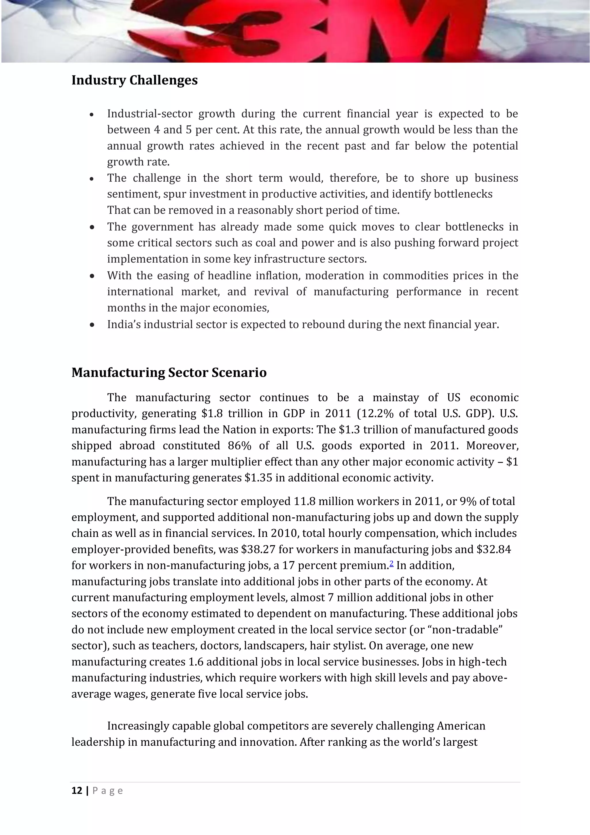 Industry Challenges










Industrial-sector growth during the current financial year is expected to be
between 4 and 5 per cent. At this rate, the annual growth would be less than the
annual growth rates achieved in the recent past and far below the potential
growth rate.
The challenge in the short term would, therefore, be to shore up business
sentiment, spur investment in productive activities, and identify bottlenecks
That can be removed in a reasonably short period of time.
The government has already made some quick moves to clear bottlenecks in
some critical sectors such as coal and power and is also pushing forward project
implementation in some key infrastructure sectors.
With the easing of headline inflation, moderation in commodities prices in the
international market, and revival of manufacturing performance in recent
months in the major economies,
India’s industrial sector is expected to rebound during the next financial year.

Manufacturing Sector Scenario
The manufacturing sector continues to be a mainstay of US economic
productivity, generating $1.8 trillion in GDP in 2011 (12.2% of total U.S. GDP). U.S.
manufacturing firms lead the Nation in exports: The $1.3 trillion of manufactured goods
shipped abroad constituted 86% of all U.S. goods exported in 2011. Moreover,
manufacturing has a larger multiplier effect than any other major economic activity – $1
spent in manufacturing generates $1.35 in additional economic activity.
The manufacturing sector employed 11.8 million workers in 2011, or 9% of total
employment, and supported additional non-manufacturing jobs up and down the supply
chain as well as in financial services. In 2010, total hourly compensation, which includes
employer-provided benefits, was $38.27 for workers in manufacturing jobs and $32.84
for workers in non-manufacturing jobs, a 17 percent premium.2 In addition,
manufacturing jobs translate into additional jobs in other parts of the economy. At
current manufacturing employment levels, almost 7 million additional jobs in other
sectors of the economy estimated to dependent on manufacturing. These additional jobs
do not include new employment created in the local service sector (or “non-tradable”
sector), such as teachers, doctors, landscapers, hair stylist. On average, one new
manufacturing creates 1.6 additional jobs in local service businesses. Jobs in high-tech
manufacturing industries, which require workers with high skill levels and pay aboveaverage wages, generate five local service jobs.
Increasingly capable global competitors are severely challenging American
leadership in manufacturing and innovation. After ranking as the world’s largest

12 | P a g e

 