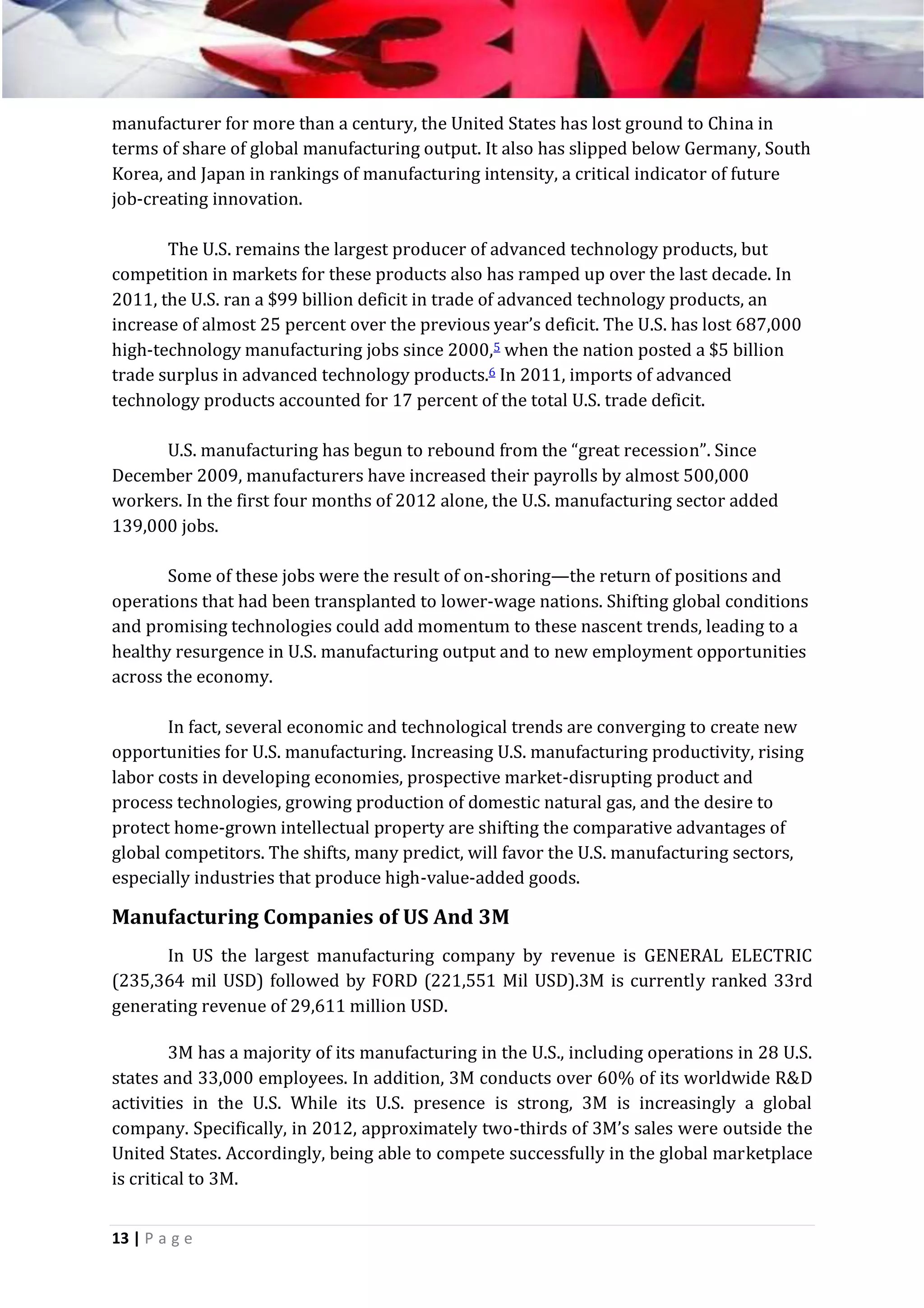 manufacturer for more than a century, the United States has lost ground to China in
terms of share of global manufacturing output. It also has slipped below Germany, South
Korea, and Japan in rankings of manufacturing intensity, a critical indicator of future
job-creating innovation.
The U.S. remains the largest producer of advanced technology products, but
competition in markets for these products also has ramped up over the last decade. In
2011, the U.S. ran a $99 billion deficit in trade of advanced technology products, an
increase of almost 25 percent over the previous year’s deficit. The U.S. has lost 687,000
high-technology manufacturing jobs since 2000,5 when the nation posted a $5 billion
trade surplus in advanced technology products.6 In 2011, imports of advanced
technology products accounted for 17 percent of the total U.S. trade deficit.
U.S. manufacturing has begun to rebound from the “great recession”. Since
December 2009, manufacturers have increased their payrolls by almost 500,000
workers. In the first four months of 2012 alone, the U.S. manufacturing sector added
139,000 jobs.
Some of these jobs were the result of on-shoring—the return of positions and
operations that had been transplanted to lower-wage nations. Shifting global conditions
and promising technologies could add momentum to these nascent trends, leading to a
healthy resurgence in U.S. manufacturing output and to new employment opportunities
across the economy.
In fact, several economic and technological trends are converging to create new
opportunities for U.S. manufacturing. Increasing U.S. manufacturing productivity, rising
labor costs in developing economies, prospective market-disrupting product and
process technologies, growing production of domestic natural gas, and the desire to
protect home-grown intellectual property are shifting the comparative advantages of
global competitors. The shifts, many predict, will favor the U.S. manufacturing sectors,
especially industries that produce high-value-added goods.

Manufacturing Companies of US And 3M
In US the largest manufacturing company by revenue is GENERAL ELECTRIC
(235,364 mil USD) followed by FORD (221,551 Mil USD).3M is currently ranked 33rd
generating revenue of 29,611 million USD.
3M has a majority of its manufacturing in the U.S., including operations in 28 U.S.
states and 33,000 employees. In addition, 3M conducts over 60% of its worldwide R&D
activities in the U.S. While its U.S. presence is strong, 3M is increasingly a global
company. Specifically, in 2012, approximately two-thirds of 3M’s sales were outside the
United States. Accordingly, being able to compete successfully in the global marketplace
is critical to 3M.
13 | P a g e

 