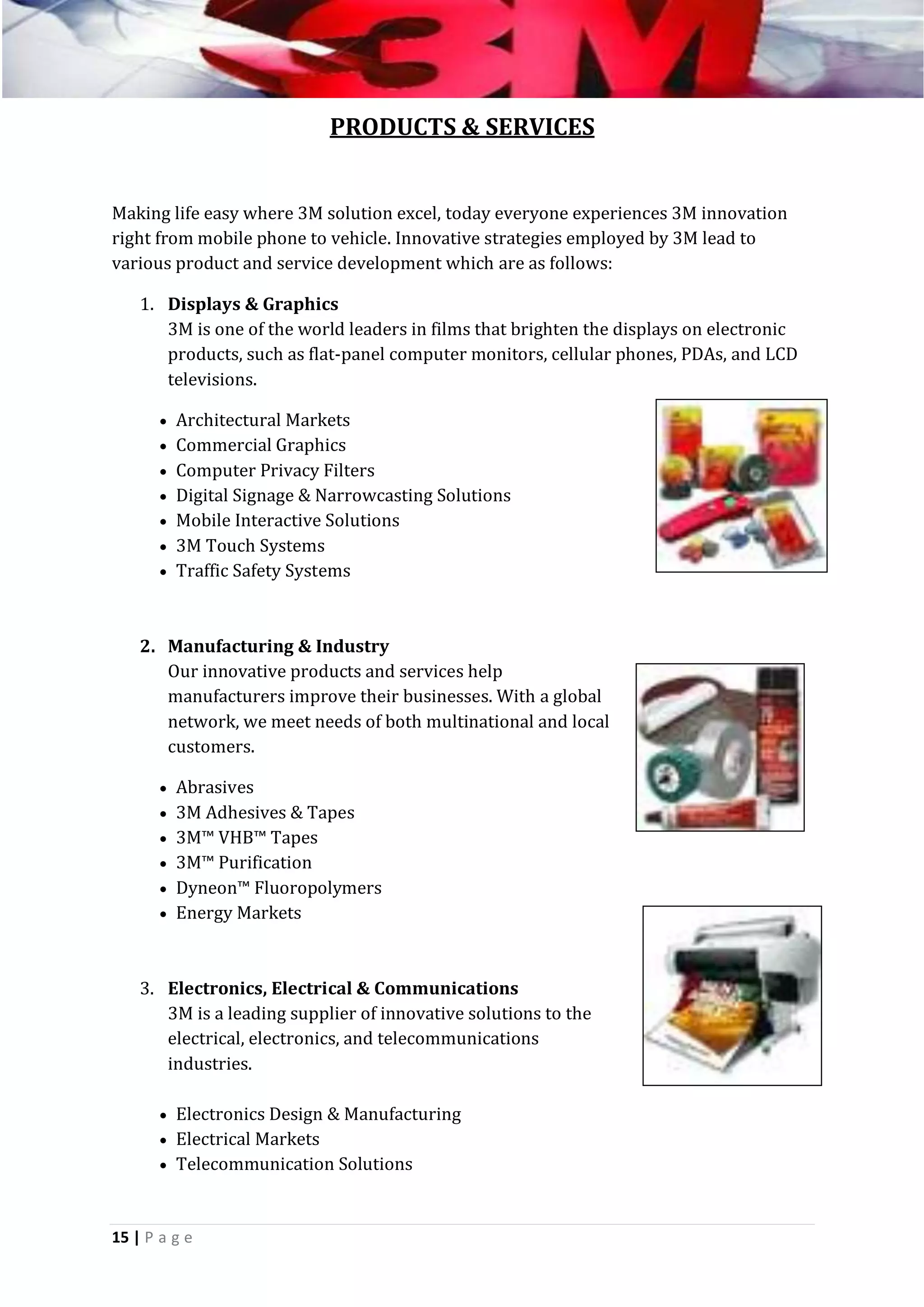 PRODUCTS & SERVICES
Making life easy where 3M solution excel, today everyone experiences 3M innovation
right from mobile phone to vehicle. Innovative strategies employed by 3M lead to
various product and service development which are as follows:
1. Displays & Graphics
3M is one of the world leaders in films that brighten the displays on electronic
products, such as flat-panel computer monitors, cellular phones, PDAs, and LCD
televisions.
 Architectural Markets
 Commercial Graphics
 Computer Privacy Filters
 Digital Signage & Narrowcasting Solutions
 Mobile Interactive Solutions
 3M Touch Systems
 Traffic Safety Systems

2. Manufacturing & Industry
Our innovative products and services help
manufacturers improve their businesses. With a global
network, we meet needs of both multinational and local
customers.
 Abrasives
 3M Adhesives & Tapes
 3M™ VHB™ Tapes
 3M™ Purification
 Dyneon™ Fluoropolymers
 Energy Markets

3. Electronics, Electrical & Communications
3M is a leading supplier of innovative solutions to the
electrical, electronics, and telecommunications
industries.
 Electronics Design & Manufacturing
 Electrical Markets
 Telecommunication Solutions

15 | P a g e

 