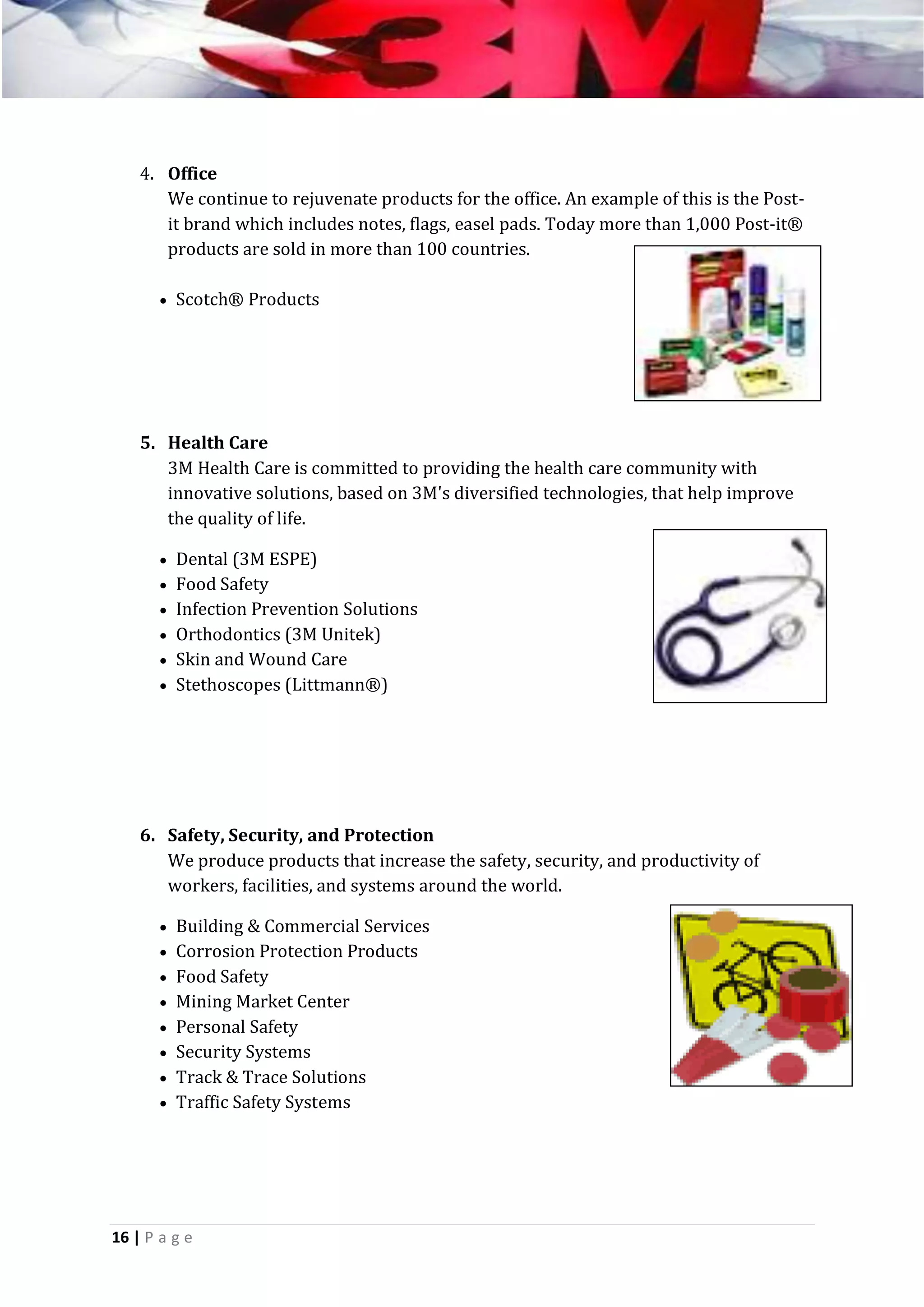 4. Office
We continue to rejuvenate products for the office. An example of this is the Postit brand which includes notes, flags, easel pads. Today more than 1,000 Post-it®
products are sold in more than 100 countries.
 Scotch® Products

5. Health Care
3M Health Care is committed to providing the health care community with
innovative solutions, based on 3M's diversified technologies, that help improve
the quality of life.
 Dental (3M ESPE)
 Food Safety
 Infection Prevention Solutions
 Orthodontics (3M Unitek)
 Skin and Wound Care
 Stethoscopes (Littmann®)

6. Safety, Security, and Protection
We produce products that increase the safety, security, and productivity of
workers, facilities, and systems around the world.
 Building & Commercial Services
 Corrosion Protection Products
 Food Safety
 Mining Market Center
 Personal Safety
 Security Systems
 Track & Trace Solutions
 Traffic Safety Systems

16 | P a g e

 