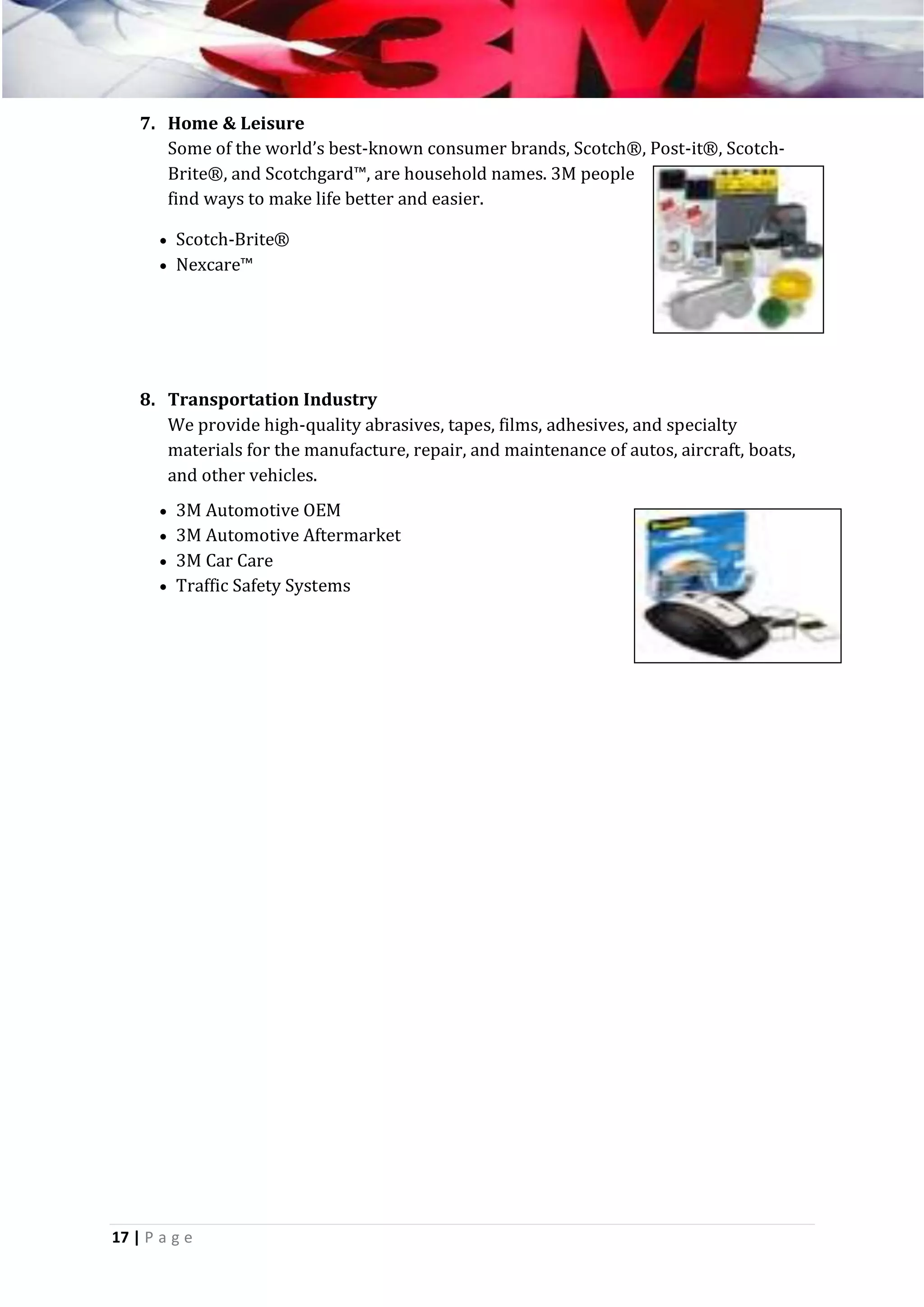 7. Home & Leisure
Some of the world’s best-known consumer brands, Scotch®, Post-it®, ScotchBrite®, and Scotchgard™, are household names. 3M people
find ways to make life better and easier.
 Scotch-Brite®
 Nexcare™

8. Transportation Industry
We provide high-quality abrasives, tapes, films, adhesives, and specialty
materials for the manufacture, repair, and maintenance of autos, aircraft, boats,
and other vehicles.
 3M Automotive OEM
 3M Automotive Aftermarket
 3M Car Care
 Traffic Safety Systems

17 | P a g e

 