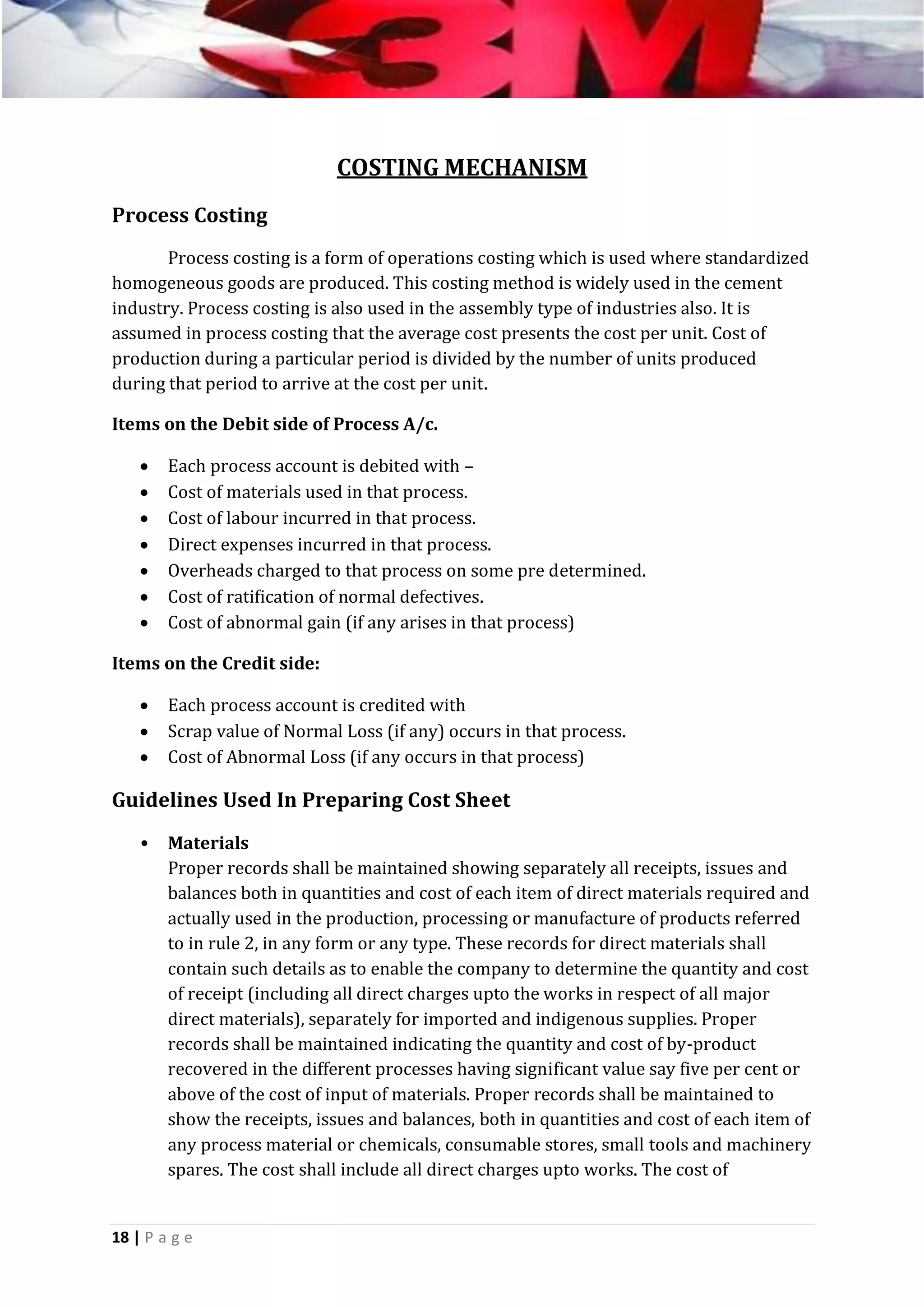 COSTING MECHANISM
Process Costing
Process costing is a form of operations costing which is used where standardized
homogeneous goods are produced. This costing method is widely used in the cement
industry. Process costing is also used in the assembly type of industries also. It is
assumed in process costing that the average cost presents the cost per unit. Cost of
production during a particular period is divided by the number of units produced
during that period to arrive at the cost per unit.
Items on the Debit side of Process A/c.








Each process account is debited with –
Cost of materials used in that process.
Cost of labour incurred in that process.
Direct expenses incurred in that process.
Overheads charged to that process on some pre determined.
Cost of ratification of normal defectives.
Cost of abnormal gain (if any arises in that process)

Items on the Credit side:




Each process account is credited with
Scrap value of Normal Loss (if any) occurs in that process.
Cost of Abnormal Loss (if any occurs in that process)

Guidelines Used In Preparing Cost Sheet
•

Materials
Proper records shall be maintained showing separately all receipts, issues and
balances both in quantities and cost of each item of direct materials required and
actually used in the production, processing or manufacture of products referred
to in rule 2, in any form or any type. These records for direct materials shall
contain such details as to enable the company to determine the quantity and cost
of receipt (including all direct charges upto the works in respect of all major
direct materials), separately for imported and indigenous supplies. Proper
records shall be maintained indicating the quantity and cost of by-product
recovered in the different processes having significant value say five per cent or
above of the cost of input of materials. Proper records shall be maintained to
show the receipts, issues and balances, both in quantities and cost of each item of
any process material or chemicals, consumable stores, small tools and machinery
spares. The cost shall include all direct charges upto works. The cost of

18 | P a g e

 
