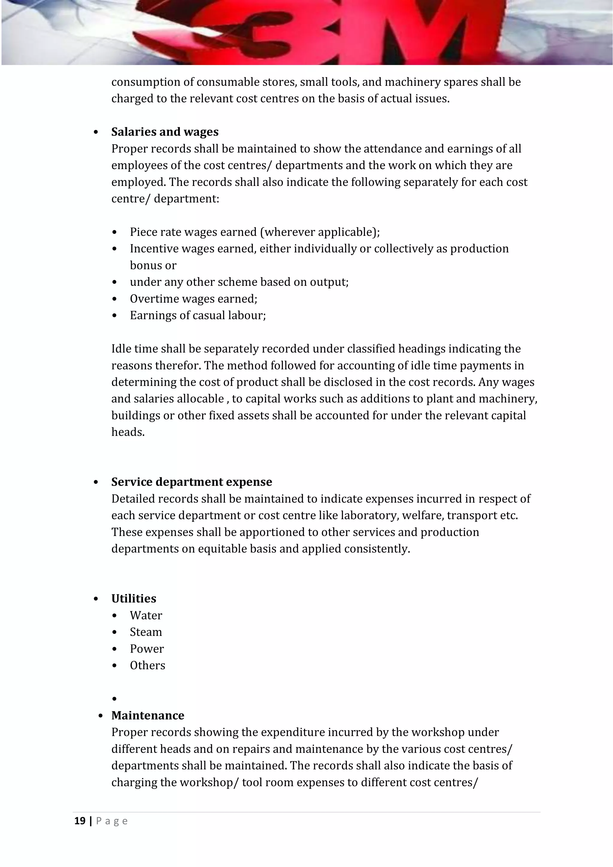 consumption of consumable stores, small tools, and machinery spares shall be
charged to the relevant cost centres on the basis of actual issues.
•

Salaries and wages
Proper records shall be maintained to show the attendance and earnings of all
employees of the cost centres/ departments and the work on which they are
employed. The records shall also indicate the following separately for each cost
centre/ department:
•
•
•
•
•

Piece rate wages earned (wherever applicable);
Incentive wages earned, either individually or collectively as production
bonus or
under any other scheme based on output;
Overtime wages earned;
Earnings of casual labour;

Idle time shall be separately recorded under classified headings indicating the
reasons therefor. The method followed for accounting of idle time payments in
determining the cost of product shall be disclosed in the cost records. Any wages
and salaries allocable , to capital works such as additions to plant and machinery,
buildings or other fixed assets shall be accounted for under the relevant capital
heads.

•

Service department expense
Detailed records shall be maintained to indicate expenses incurred in respect of
each service department or cost centre like laboratory, welfare, transport etc.
These expenses shall be apportioned to other services and production
departments on equitable basis and applied consistently.

•

Utilities
• Water
• Steam
• Power
• Others

•
• Maintenance
Proper records showing the expenditure incurred by the workshop under
different heads and on repairs and maintenance by the various cost centres/
departments shall be maintained. The records shall also indicate the basis of
charging the workshop/ tool room expenses to different cost centres/
19 | P a g e

 