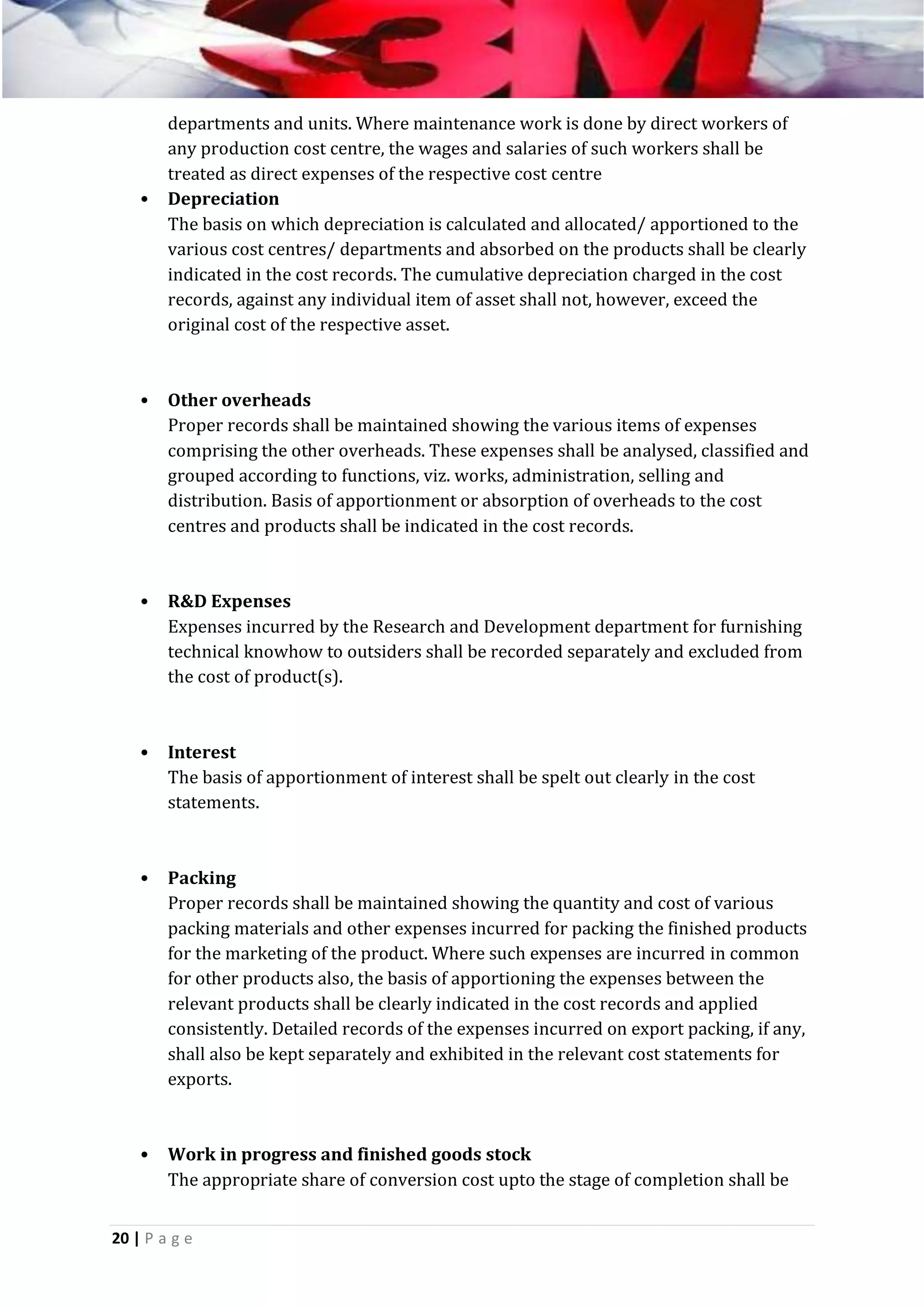 •

departments and units. Where maintenance work is done by direct workers of
any production cost centre, the wages and salaries of such workers shall be
treated as direct expenses of the respective cost centre
Depreciation
The basis on which depreciation is calculated and allocated/ apportioned to the
various cost centres/ departments and absorbed on the products shall be clearly
indicated in the cost records. The cumulative depreciation charged in the cost
records, against any individual item of asset shall not, however, exceed the
original cost of the respective asset.

•

Other overheads
Proper records shall be maintained showing the various items of expenses
comprising the other overheads. These expenses shall be analysed, classified and
grouped according to functions, viz. works, administration, selling and
distribution. Basis of apportionment or absorption of overheads to the cost
centres and products shall be indicated in the cost records.

•

R&D Expenses
Expenses incurred by the Research and Development department for furnishing
technical knowhow to outsiders shall be recorded separately and excluded from
the cost of product(s).

•

Interest
The basis of apportionment of interest shall be spelt out clearly in the cost
statements.

•

Packing
Proper records shall be maintained showing the quantity and cost of various
packing materials and other expenses incurred for packing the finished products
for the marketing of the product. Where such expenses are incurred in common
for other products also, the basis of apportioning the expenses between the
relevant products shall be clearly indicated in the cost records and applied
consistently. Detailed records of the expenses incurred on export packing, if any,
shall also be kept separately and exhibited in the relevant cost statements for
exports.

•

Work in progress and finished goods stock
The appropriate share of conversion cost upto the stage of completion shall be

20 | P a g e

 