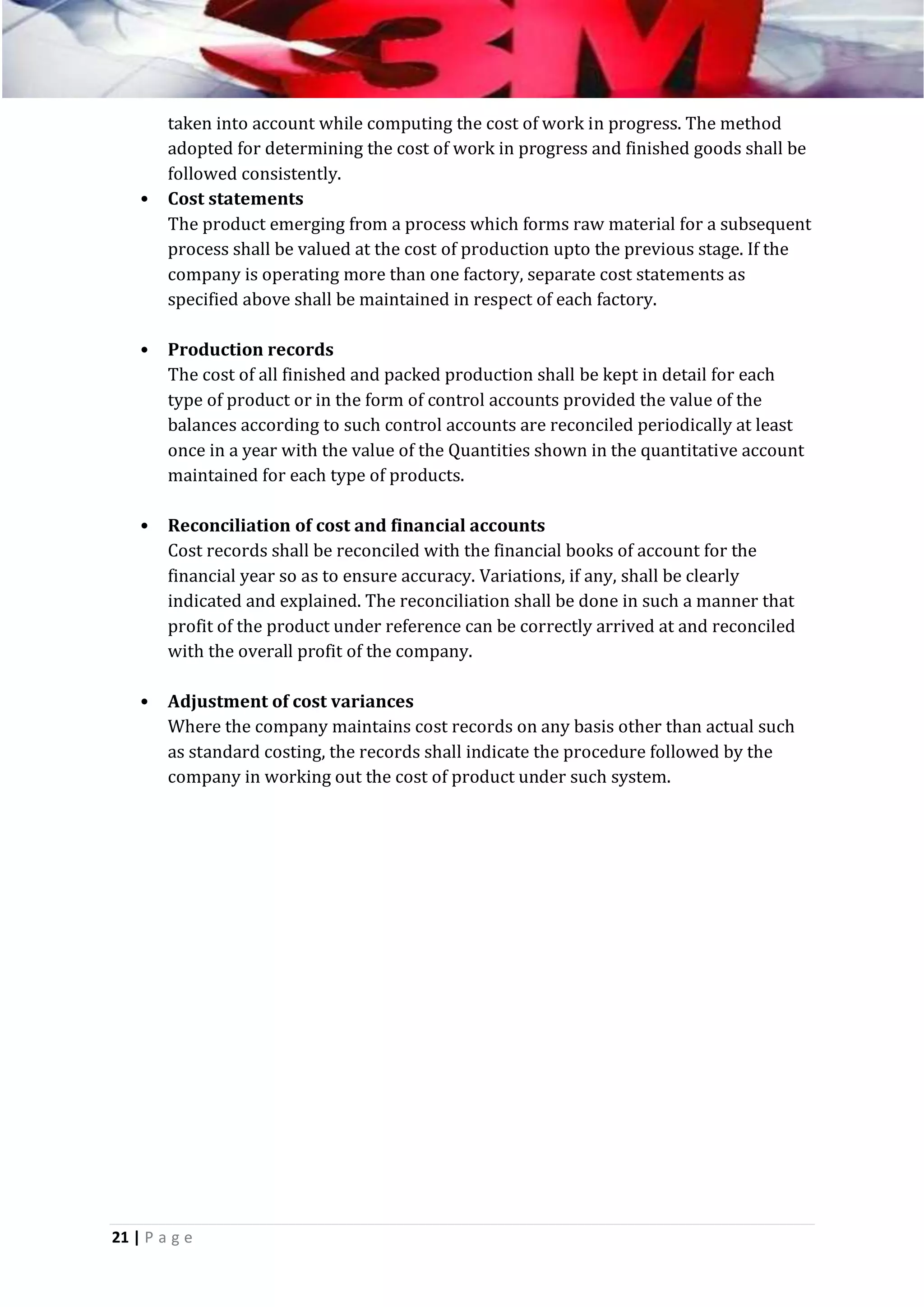 •

taken into account while computing the cost of work in progress. The method
adopted for determining the cost of work in progress and finished goods shall be
followed consistently.
Cost statements
The product emerging from a process which forms raw material for a subsequent
process shall be valued at the cost of production upto the previous stage. If the
company is operating more than one factory, separate cost statements as
specified above shall be maintained in respect of each factory.

•

Production records
The cost of all finished and packed production shall be kept in detail for each
type of product or in the form of control accounts provided the value of the
balances according to such control accounts are reconciled periodically at least
once in a year with the value of the Quantities shown in the quantitative account
maintained for each type of products.

•

Reconciliation of cost and financial accounts
Cost records shall be reconciled with the financial books of account for the
financial year so as to ensure accuracy. Variations, if any, shall be clearly
indicated and explained. The reconciliation shall be done in such a manner that
profit of the product under reference can be correctly arrived at and reconciled
with the overall profit of the company.

•

Adjustment of cost variances
Where the company maintains cost records on any basis other than actual such
as standard costing, the records shall indicate the procedure followed by the
company in working out the cost of product under such system.

21 | P a g e

 