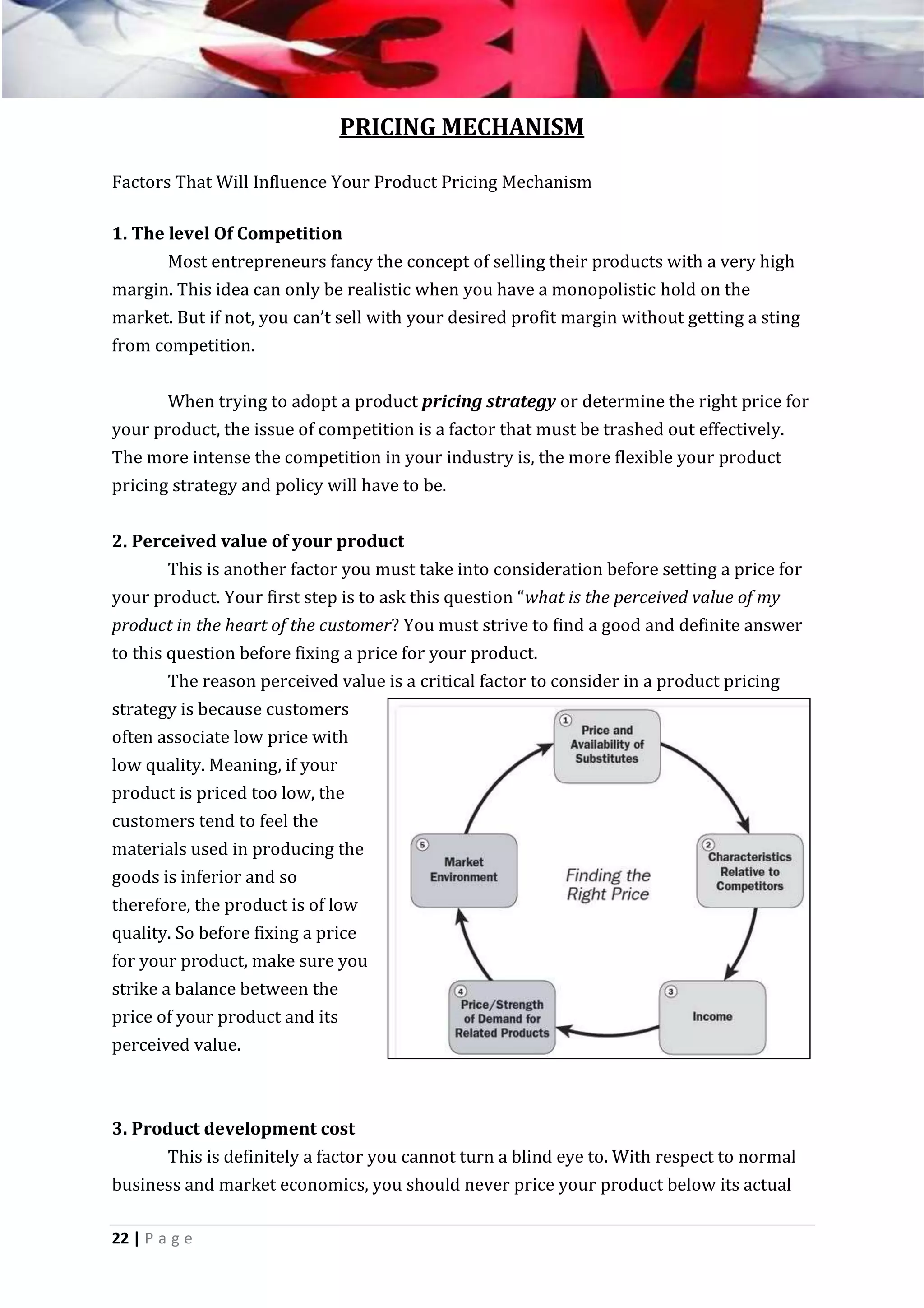 PRICING MECHANISM
Factors That Will Influence Your Product Pricing Mechanism
1. The level Of Competition
Most entrepreneurs fancy the concept of selling their products with a very high
margin. This idea can only be realistic when you have a monopolistic hold on the
market. But if not, you can’t sell with your desired profit margin without getting a sting
from competition.
When trying to adopt a product pricing strategy or determine the right price for
your product, the issue of competition is a factor that must be trashed out effectively.
The more intense the competition in your industry is, the more flexible your product
pricing strategy and policy will have to be.
2. Perceived value of your product
This is another factor you must take into consideration before setting a price for
your product. Your first step is to ask this question “what is the perceived value of my
product in the heart of the customer? You must strive to find a good and definite answer
to this question before fixing a price for your product.
The reason perceived value is a critical factor to consider in a product pricing
strategy is because customers
often associate low price with
low quality. Meaning, if your
product is priced too low, the
customers tend to feel the
materials used in producing the
goods is inferior and so
therefore, the product is of low
quality. So before fixing a price
for your product, make sure you
strike a balance between the
price of your product and its
perceived value.

3. Product development cost
This is definitely a factor you cannot turn a blind eye to. With respect to normal
business and market economics, you should never price your product below its actual
22 | P a g e

 