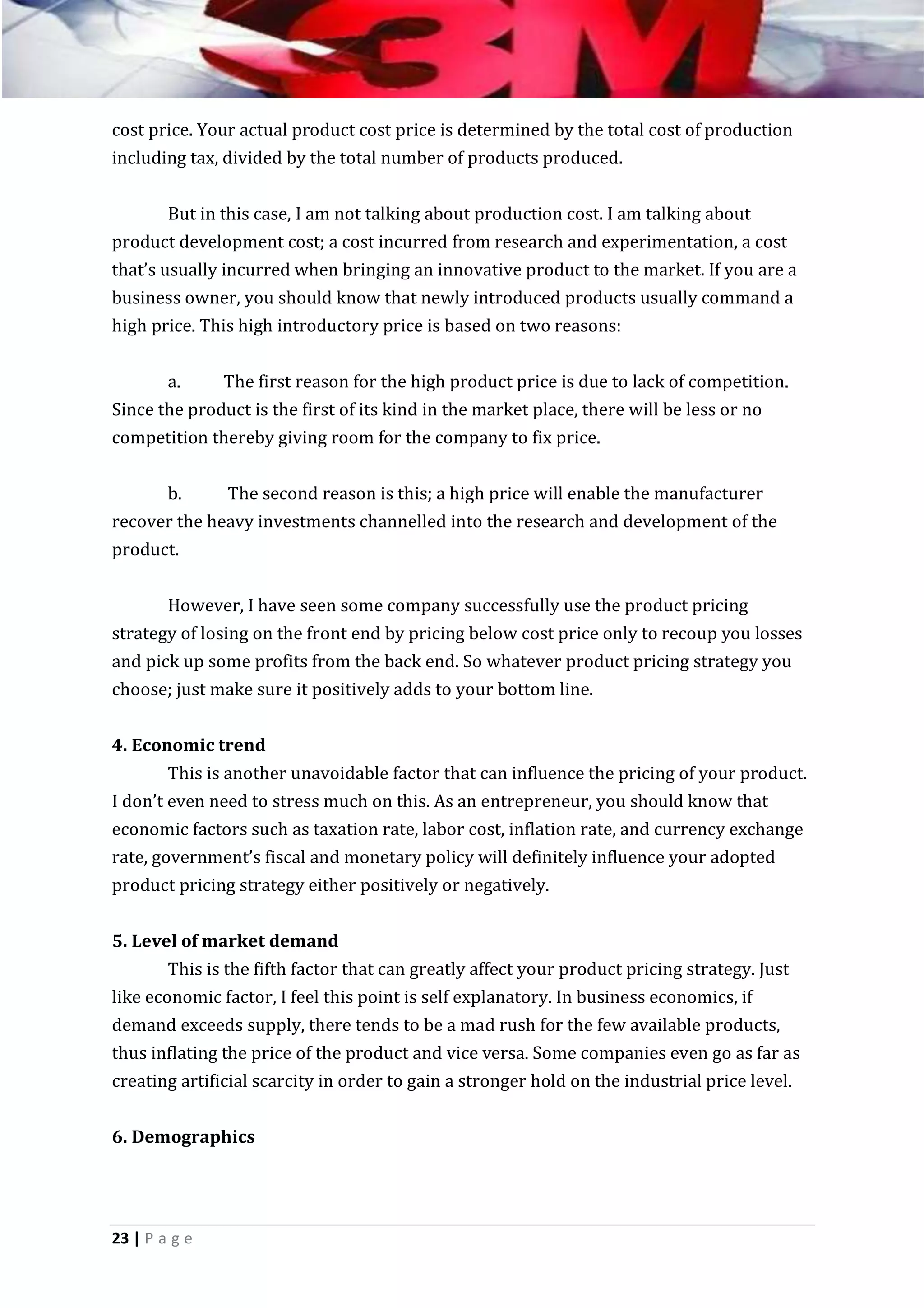 cost price. Your actual product cost price is determined by the total cost of production
including tax, divided by the total number of products produced.
But in this case, I am not talking about production cost. I am talking about
product development cost; a cost incurred from research and experimentation, a cost
that’s usually incurred when bringing an innovative product to the market. If you are a
business owner, you should know that newly introduced products usually command a
high price. This high introductory price is based on two reasons:
a.
The first reason for the high product price is due to lack of competition.
Since the product is the first of its kind in the market place, there will be less or no
competition thereby giving room for the company to fix price.
b.
The second reason is this; a high price will enable the manufacturer
recover the heavy investments channelled into the research and development of the
product.
However, I have seen some company successfully use the product pricing
strategy of losing on the front end by pricing below cost price only to recoup you losses
and pick up some profits from the back end. So whatever product pricing strategy you
choose; just make sure it positively adds to your bottom line.
4. Economic trend
This is another unavoidable factor that can influence the pricing of your product.
I don’t even need to stress much on this. As an entrepreneur, you should know that
economic factors such as taxation rate, labor cost, inflation rate, and currency exchange
rate, government’s fiscal and monetary policy will definitely influence your adopted
product pricing strategy either positively or negatively.
5. Level of market demand
This is the fifth factor that can greatly affect your product pricing strategy. Just
like economic factor, I feel this point is self explanatory. In business economics, if
demand exceeds supply, there tends to be a mad rush for the few available products,
thus inflating the price of the product and vice versa. Some companies even go as far as
creating artificial scarcity in order to gain a stronger hold on the industrial price level.
6. Demographics

23 | P a g e

 