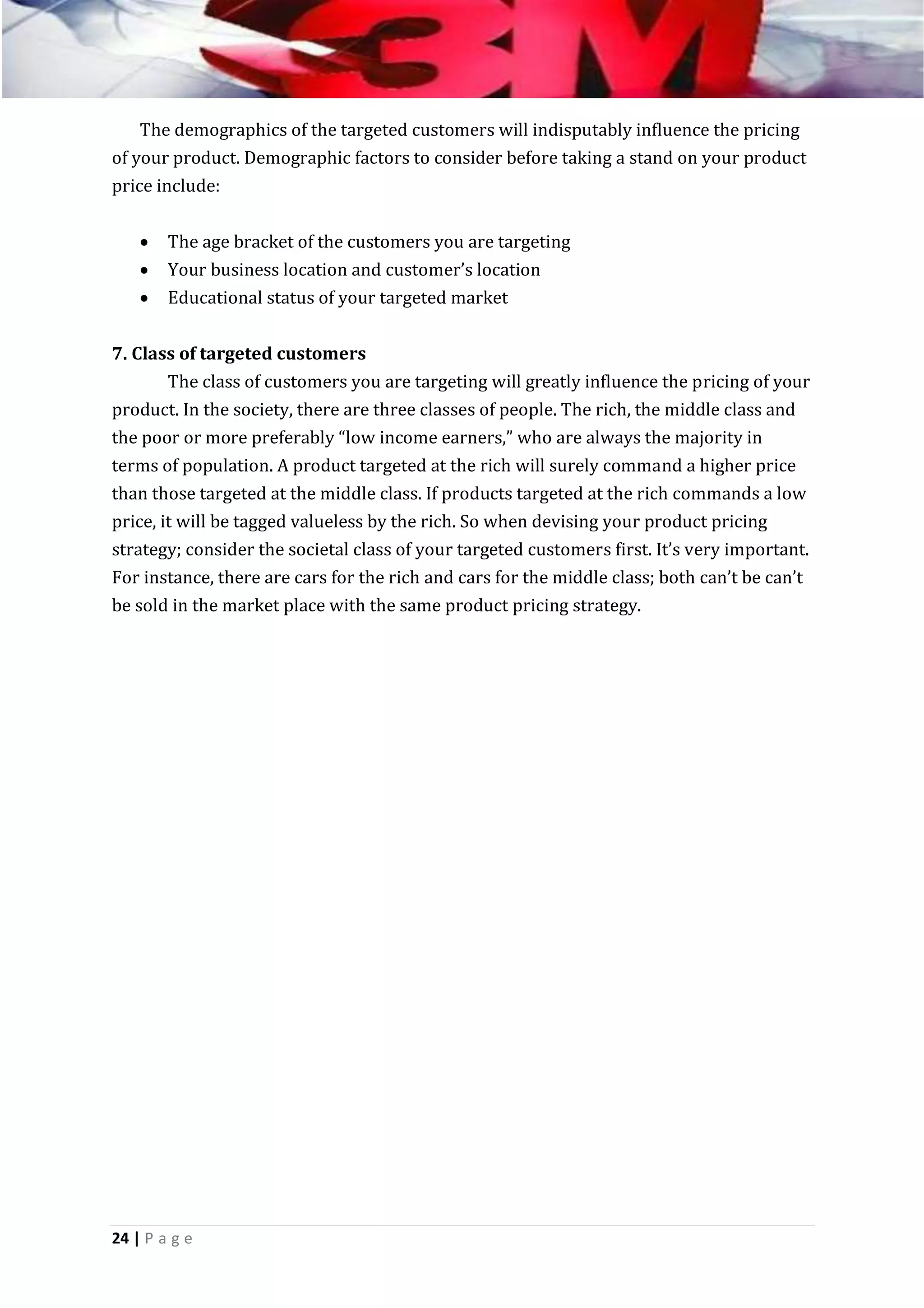 The demographics of the targeted customers will indisputably influence the pricing
of your product. Demographic factors to consider before taking a stand on your product
price include:




The age bracket of the customers you are targeting
Your business location and customer’s location
Educational status of your targeted market

7. Class of targeted customers
The class of customers you are targeting will greatly influence the pricing of your
product. In the society, there are three classes of people. The rich, the middle class and
the poor or more preferably “low income earners,” who are always the majority in
terms of population. A product targeted at the rich will surely command a higher price
than those targeted at the middle class. If products targeted at the rich commands a low
price, it will be tagged valueless by the rich. So when devising your product pricing
strategy; consider the societal class of your targeted customers first. It’s very important.
For instance, there are cars for the rich and cars for the middle class; both can’t be can’t
be sold in the market place with the same product pricing strategy.

24 | P a g e

 