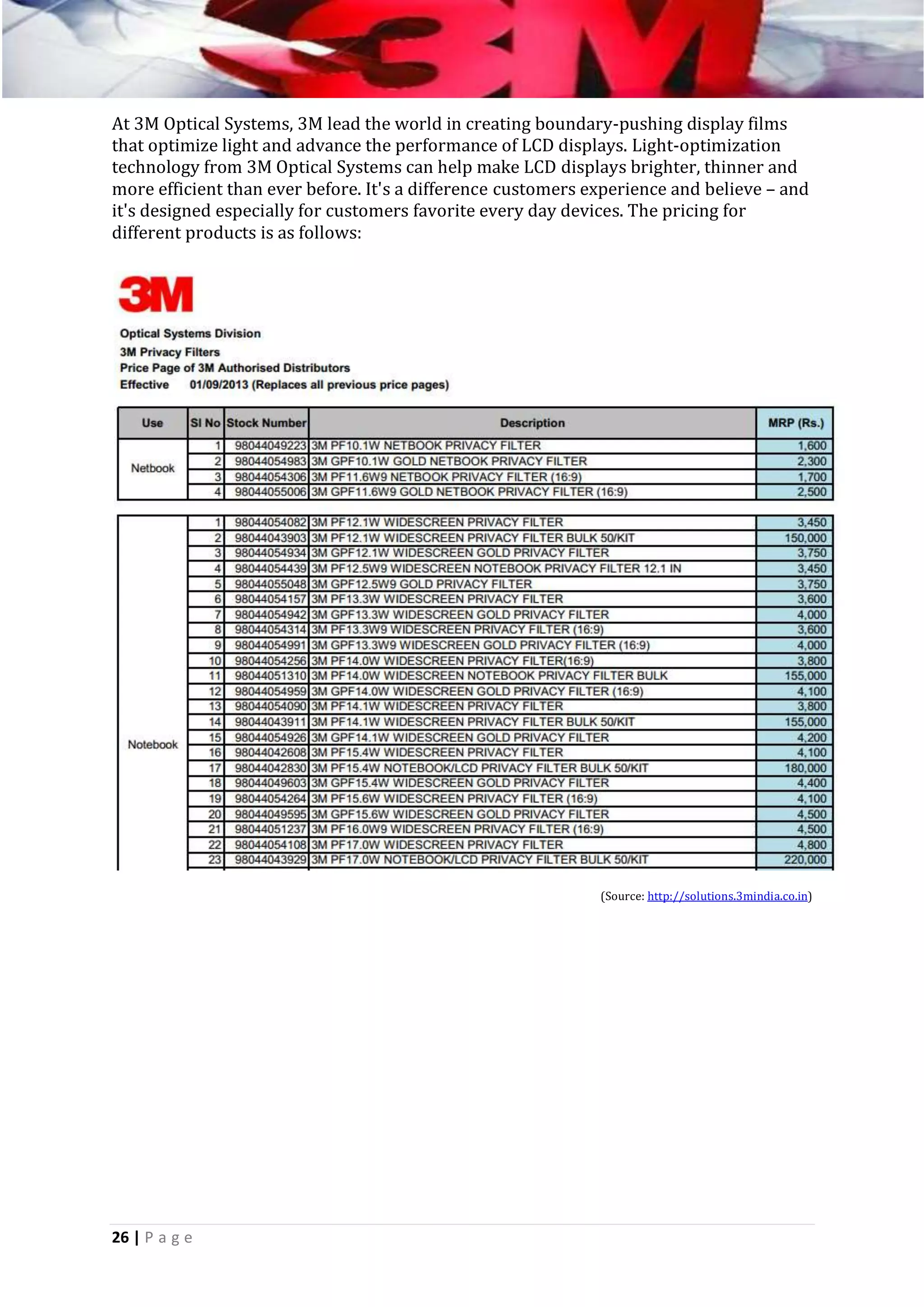 At 3M Optical Systems, 3M lead the world in creating boundary-pushing display films
that optimize light and advance the performance of LCD displays. Light-optimization
technology from 3M Optical Systems can help make LCD displays brighter, thinner and
more efficient than ever before. It's a difference customers experience and believe – and
it's designed especially for customers favorite every day devices. The pricing for
different products is as follows:

(Source: http://solutions.3mindia.co.in)

26 | P a g e

 
