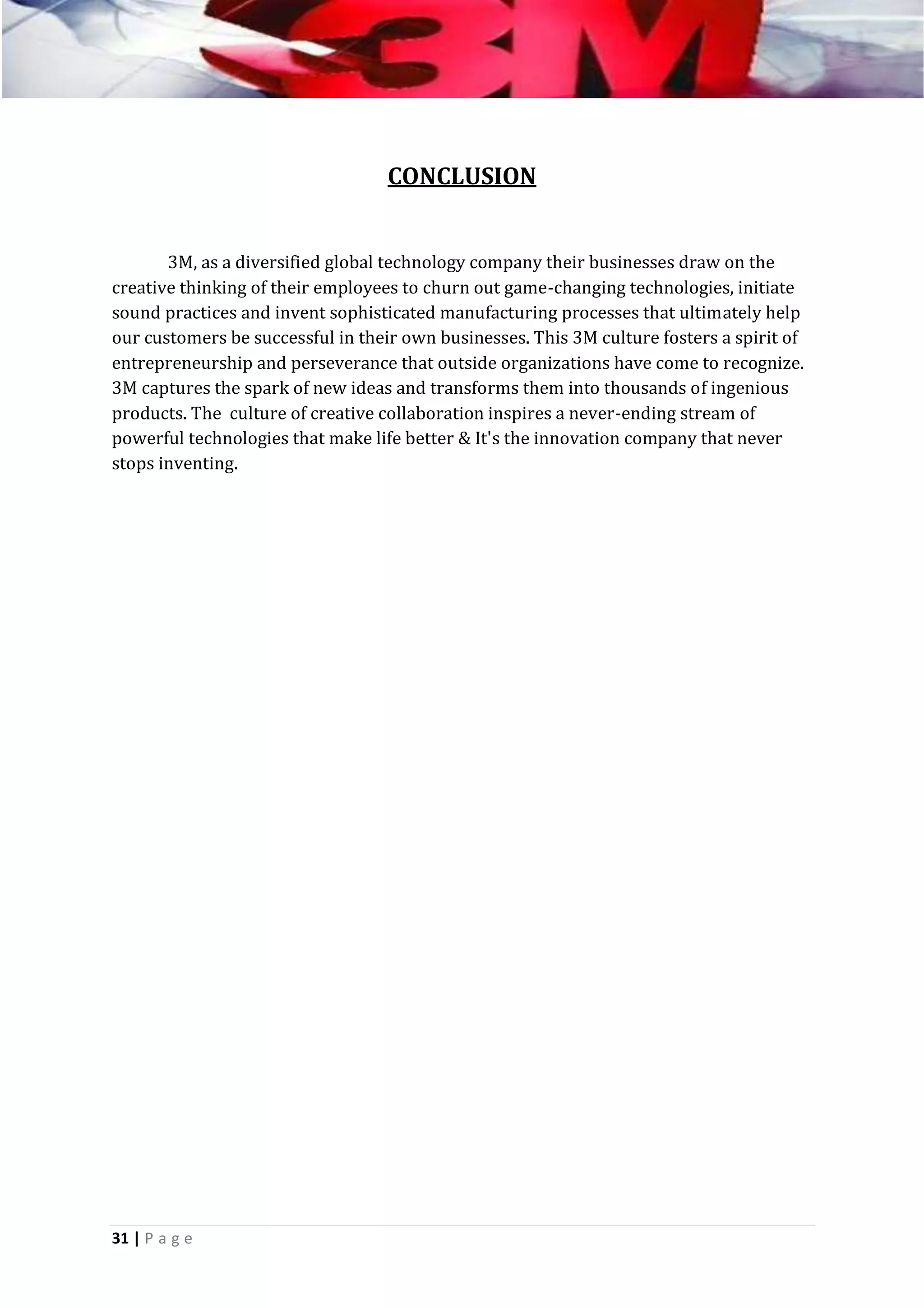 CONCLUSION
3M, as a diversified global technology company their businesses draw on the
creative thinking of their employees to churn out game-changing technologies, initiate
sound practices and invent sophisticated manufacturing processes that ultimately help
our customers be successful in their own businesses. This 3M culture fosters a spirit of
entrepreneurship and perseverance that outside organizations have come to recognize.
3M captures the spark of new ideas and transforms them into thousands of ingenious
products. The culture of creative collaboration inspires a never-ending stream of
powerful technologies that make life better & It's the innovation company that never
stops inventing.

31 | P a g e

 