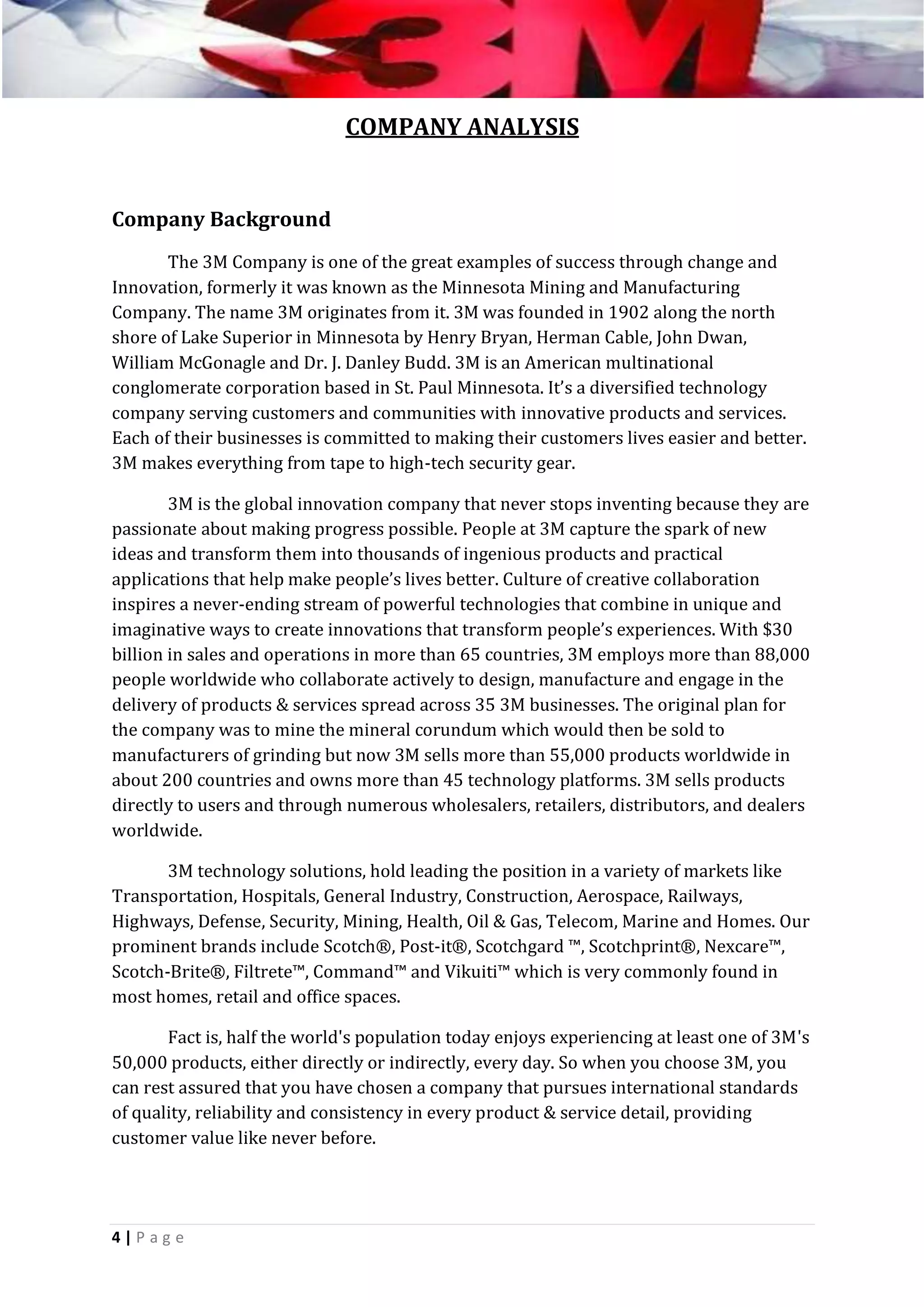 COMPANY ANALYSIS

Company Background
The 3M Company is one of the great examples of success through change and
Innovation, formerly it was known as the Minnesota Mining and Manufacturing
Company. The name 3M originates from it. 3M was founded in 1902 along the north
shore of Lake Superior in Minnesota by Henry Bryan, Herman Cable, John Dwan,
William McGonagle and Dr. J. Danley Budd. 3M is an American multinational
conglomerate corporation based in St. Paul Minnesota. It’s a diversified technology
company serving customers and communities with innovative products and services.
Each of their businesses is committed to making their customers lives easier and better.
3M makes everything from tape to high-tech security gear.
3M is the global innovation company that never stops inventing because they are
passionate about making progress possible. People at 3M capture the spark of new
ideas and transform them into thousands of ingenious products and practical
applications that help make people’s lives better. Culture of creative collaboration
inspires a never-ending stream of powerful technologies that combine in unique and
imaginative ways to create innovations that transform people’s experiences. With $30
billion in sales and operations in more than 65 countries, 3M employs more than 88,000
people worldwide who collaborate actively to design, manufacture and engage in the
delivery of products & services spread across 35 3M businesses. The original plan for
the company was to mine the mineral corundum which would then be sold to
manufacturers of grinding but now 3M sells more than 55,000 products worldwide in
about 200 countries and owns more than 45 technology platforms. 3M sells products
directly to users and through numerous wholesalers, retailers, distributors, and dealers
worldwide.
3M technology solutions, hold leading the position in a variety of markets like
Transportation, Hospitals, General Industry, Construction, Aerospace, Railways,
Highways, Defense, Security, Mining, Health, Oil & Gas, Telecom, Marine and Homes. Our
prominent brands include Scotch®, Post-it®, Scotchgard ™, Scotchprint®, Nexcare™,
Scotch-Brite®, Filtrete™, Command™ and Vikuiti™ which is very commonly found in
most homes, retail and office spaces.
Fact is, half the world's population today enjoys experiencing at least one of 3M's
50,000 products, either directly or indirectly, every day. So when you choose 3M, you
can rest assured that you have chosen a company that pursues international standards
of quality, reliability and consistency in every product & service detail, providing
customer value like never before.

4|P ag e

 