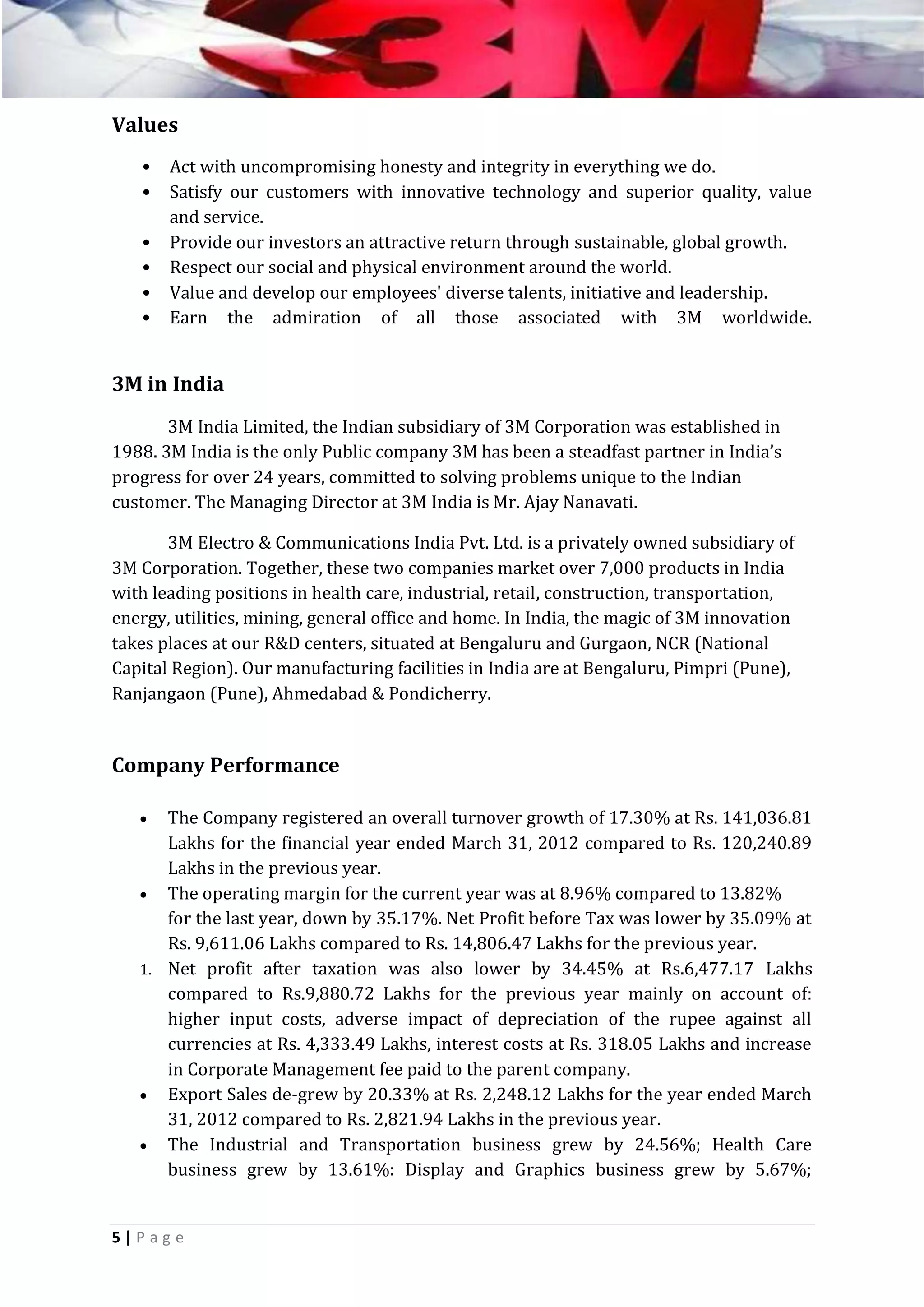 Values
•
•
•
•
•
•

Act with uncompromising honesty and integrity in everything we do.
Satisfy our customers with innovative technology and superior quality, value
and service.
Provide our investors an attractive return through sustainable, global growth.
Respect our social and physical environment around the world.
Value and develop our employees' diverse talents, initiative and leadership.
Earn the admiration of all those associated with 3M worldwide.

3M in India
3M India Limited, the Indian subsidiary of 3M Corporation was established in
1988. 3M India is the only Public company 3M has been a steadfast partner in India’s
progress for over 24 years, committed to solving problems unique to the Indian
customer. The Managing Director at 3M India is Mr. Ajay Nanavati.
3M Electro & Communications India Pvt. Ltd. is a privately owned subsidiary of
3M Corporation. Together, these two companies market over 7,000 products in India
with leading positions in health care, industrial, retail, construction, transportation,
energy, utilities, mining, general office and home. In India, the magic of 3M innovation
takes places at our R&D centers, situated at Bengaluru and Gurgaon, NCR (National
Capital Region). Our manufacturing facilities in India are at Bengaluru, Pimpri (Pune),
Ranjangaon (Pune), Ahmedabad & Pondicherry.

Company Performance
The Company registered an overall turnover growth of 17.30% at Rs. 141,036.81
Lakhs for the financial year ended March 31, 2012 compared to Rs. 120,240.89
Lakhs in the previous year.
 The operating margin for the current year was at 8.96% compared to 13.82%
for the last year, down by 35.17%. Net Profit before Tax was lower by 35.09% at
Rs. 9,611.06 Lakhs compared to Rs. 14,806.47 Lakhs for the previous year.
1. Net profit after taxation was also lower by 34.45% at Rs.6,477.17 Lakhs
compared to Rs.9,880.72 Lakhs for the previous year mainly on account of:
higher input costs, adverse impact of depreciation of the rupee against all
currencies at Rs. 4,333.49 Lakhs, interest costs at Rs. 318.05 Lakhs and increase
in Corporate Management fee paid to the parent company.
 Export Sales de-grew by 20.33% at Rs. 2,248.12 Lakhs for the year ended March
31, 2012 compared to Rs. 2,821.94 Lakhs in the previous year.
 The Industrial and Transportation business grew by 24.56%; Health Care
business grew by 13.61%: Display and Graphics business grew by 5.67%;


5|P ag e

 