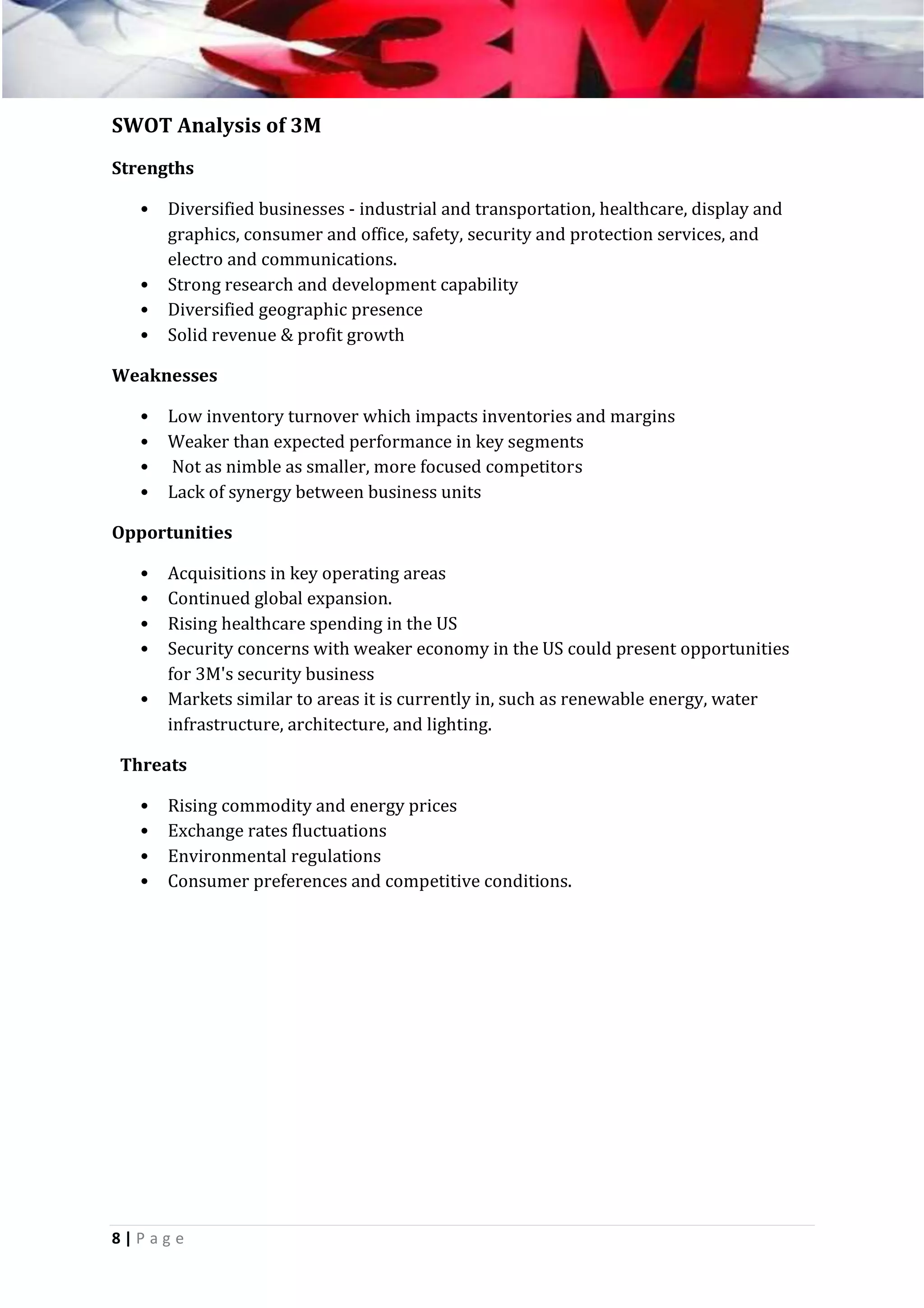 SWOT Analysis of 3M
Strengths
•

•
•
•

Diversified businesses - industrial and transportation, healthcare, display and
graphics, consumer and office, safety, security and protection services, and
electro and communications.
Strong research and development capability
Diversified geographic presence
Solid revenue & profit growth

Weaknesses
•
•
•
•

Low inventory turnover which impacts inventories and margins
Weaker than expected performance in key segments
Not as nimble as smaller, more focused competitors
Lack of synergy between business units

Opportunities
•
•
•
•
•

Acquisitions in key operating areas
Continued global expansion.
Rising healthcare spending in the US
Security concerns with weaker economy in the US could present opportunities
for 3M's security business
Markets similar to areas it is currently in, such as renewable energy, water
infrastructure, architecture, and lighting.

Threats
•
•
•
•

Rising commodity and energy prices
Exchange rates fluctuations
Environmental regulations
Consumer preferences and competitive conditions.

8|P ag e

 