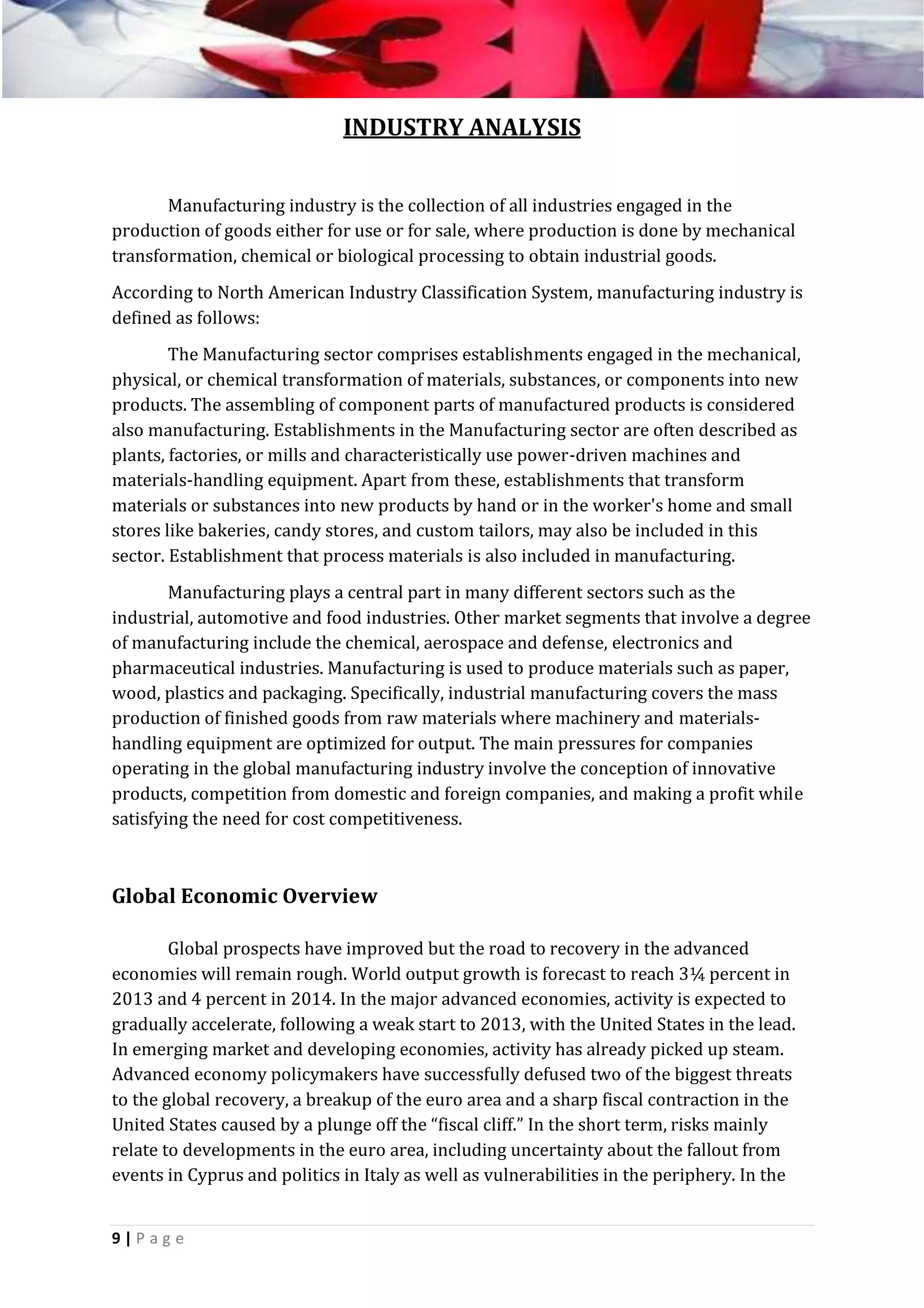 INDUSTRY ANALYSIS
Manufacturing industry is the collection of all industries engaged in the
production of goods either for use or for sale, where production is done by mechanical
transformation, chemical or biological processing to obtain industrial goods.
According to North American Industry Classification System, manufacturing industry is
defined as follows:
The Manufacturing sector comprises establishments engaged in the mechanical,
physical, or chemical transformation of materials, substances, or components into new
products. The assembling of component parts of manufactured products is considered
also manufacturing. Establishments in the Manufacturing sector are often described as
plants, factories, or mills and characteristically use power-driven machines and
materials-handling equipment. Apart from these, establishments that transform
materials or substances into new products by hand or in the worker's home and small
stores like bakeries, candy stores, and custom tailors, may also be included in this
sector. Establishment that process materials is also included in manufacturing.
Manufacturing plays a central part in many different sectors such as the
industrial, automotive and food industries. Other market segments that involve a degree
of manufacturing include the chemical, aerospace and defense, electronics and
pharmaceutical industries. Manufacturing is used to produce materials such as paper,
wood, plastics and packaging. Specifically, industrial manufacturing covers the mass
production of finished goods from raw materials where machinery and materialshandling equipment are optimized for output. The main pressures for companies
operating in the global manufacturing industry involve the conception of innovative
products, competition from domestic and foreign companies, and making a profit while
satisfying the need for cost competitiveness.

Global Economic Overview
Global prospects have improved but the road to recovery in the advanced
economies will remain rough. World output growth is forecast to reach 3¼ percent in
2013 and 4 percent in 2014. In the major advanced economies, activity is expected to
gradually accelerate, following a weak start to 2013, with the United States in the lead.
In emerging market and developing economies, activity has already picked up steam.
Advanced economy policymakers have successfully defused two of the biggest threats
to the global recovery, a breakup of the euro area and a sharp fiscal contraction in the
United States caused by a plunge off the “fiscal cliff.” In the short term, risks mainly
relate to developments in the euro area, including uncertainty about the fallout from
events in Cyprus and politics in Italy as well as vulnerabilities in the periphery. In the
9|P ag e

 