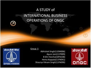 A STUDY of
INTERNATIONAL BUSINESS
  OPERATIONS OF ONGC




   Group 5
            Abhishek Singh(11DM006)
                   Apurv Jain(11IT009)
               B Shri Harsha(10FN108)
             Hema Koppala(11FN041)
       Shaurya Vikram Singh(11FN096)
 