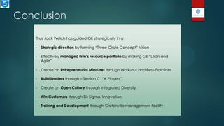 Conclusion
Thus Jack Welch has guided GE strategically in a
- Strategic direction by forming “Three Circle Concept” Vision
- Effectively managed firm’s resource portfolio by making GE “Lean and
Agile”
- Create an Entrepreneurial Mind-set through Work-out and Best-Practices
- Build leaders through – Session C, “A Players”
- Create an Open Culture through Integrated Diversity
- Win Customers through Six Sigma, Innovation
- Training and Development through Crotonville management facility
 