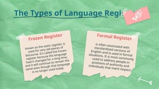 The Types of Language Register
known as the static register, is
used for very old pieces of
discourse. It's called the frozen
register because the language
hasn't changed for a long time,
and it will continue to remain the
same even though that language
is no longer used today.
Frozen Register Formal Register
is often associated with
standardised versions of
English and is used in formal
situations. It is most commonly
used to address people in
positions of authority and
individuals that merit respect.
 