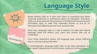 Language Style
Brown defines style as “a term that refers to consistent and rather
enduring tendencies or preferences within an individual.” Therefore,
styles are those general characteristics of intellectual functioning (and
personality type, as well) that especially pertain to one as an
individual, that differentiate one from someone else.
Keraf says, language style is a way to express the idea with special
language show the writer’s soul, spirit and concert (the use of
vocabulary).
From those statements above, the language style means different
way in communicating with other.
In sociolinguistics, language styles refer to the ways individuals vary
their speech depending on social context, audience, and purpose.
Sociolinguistics
 
