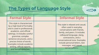 The Types of Language Style
Formal Style Informal Style
.This style is characterized
by a high level of formality
and is used in professional,
academic, and official
settings. It includes careful
grammar, complex
sentence structures, and a
precise choice of words.
Examples include academic
writing, official reports,
and formal speeches.
This style is relaxed and casual,
often used in everyday
conversations with friends,
family, and peers. It includes
colloquial language, slang,
contractions, and a
conversational tone. Examples
include personal letters, text
messages, and casual
conversations..
 