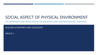 SOCIAL ASPECT OF PHYSICAL ENVIRONMENT
ITS LIMITATIONS AND IMPLICATIONS ON BUILDINGS AND NEIGHBOURHOOD PLANNING
BUILDING ECONOMICS AND SOCIOLOGY
GROUP 5
 