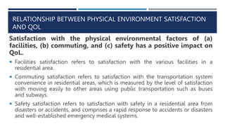 RELATIONSHIP BETWEEN PHYSICAL ENVIRONMENT SATISFACTION
AND QOL
Satisfaction with the physical environmental factors of (a)
facilities, (b) commuting, and (c) safety has a positive impact on
QoL.
 Facilities satisfaction refers to satisfaction with the various facilities in a
residential area.
 Commuting satisfaction refers to satisfaction with the transportation system
convenience in residential areas, which is measured by the level of satisfaction
with moving easily to other areas using public transportation such as buses
and subways.
 Safety satisfaction refers to satisfaction with safety in a residential area from
disasters or accidents, and comprises a rapid response to accidents or disasters
and well-established emergency medical systems.
 