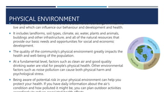 PHYSICAL ENVIRONMENT
 The physical environment refers to the external surroundings in which we
live and which can influence our behaviour and development and health.
 It includes landforms, soil types, climate, air, water, plants and animals,
buildings and other infrastructure, and all of the natural resources that
provide our basic needs and opportunities for social and economic
development.
 The quality of the community’s physical environment greatly impacts the
health and well-being of the population.
 At a fundamental level, factors such as clean air and good quality
drinking water are vital for people's physical health. Other environmental
factors such as noise pollution can cause both physical harm and
psychological stress.
 Being aware of potential risk in your physical environment can help you
protect your health. If you have daily information about the air’s
condition and how polluted it might be, you can plan outdoor activities
 