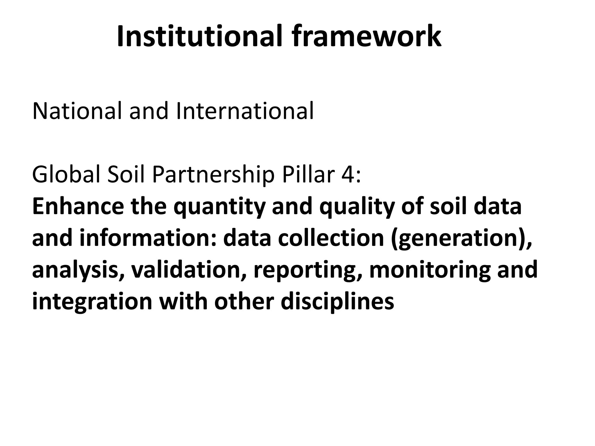 National and International
Global Soil Partnership Pillar 4:
Enhance the quantity and quality of soil data
and information: data collection (generation),
analysis, validation, reporting, monitoring and
integration with other disciplines
Institutional framework
 