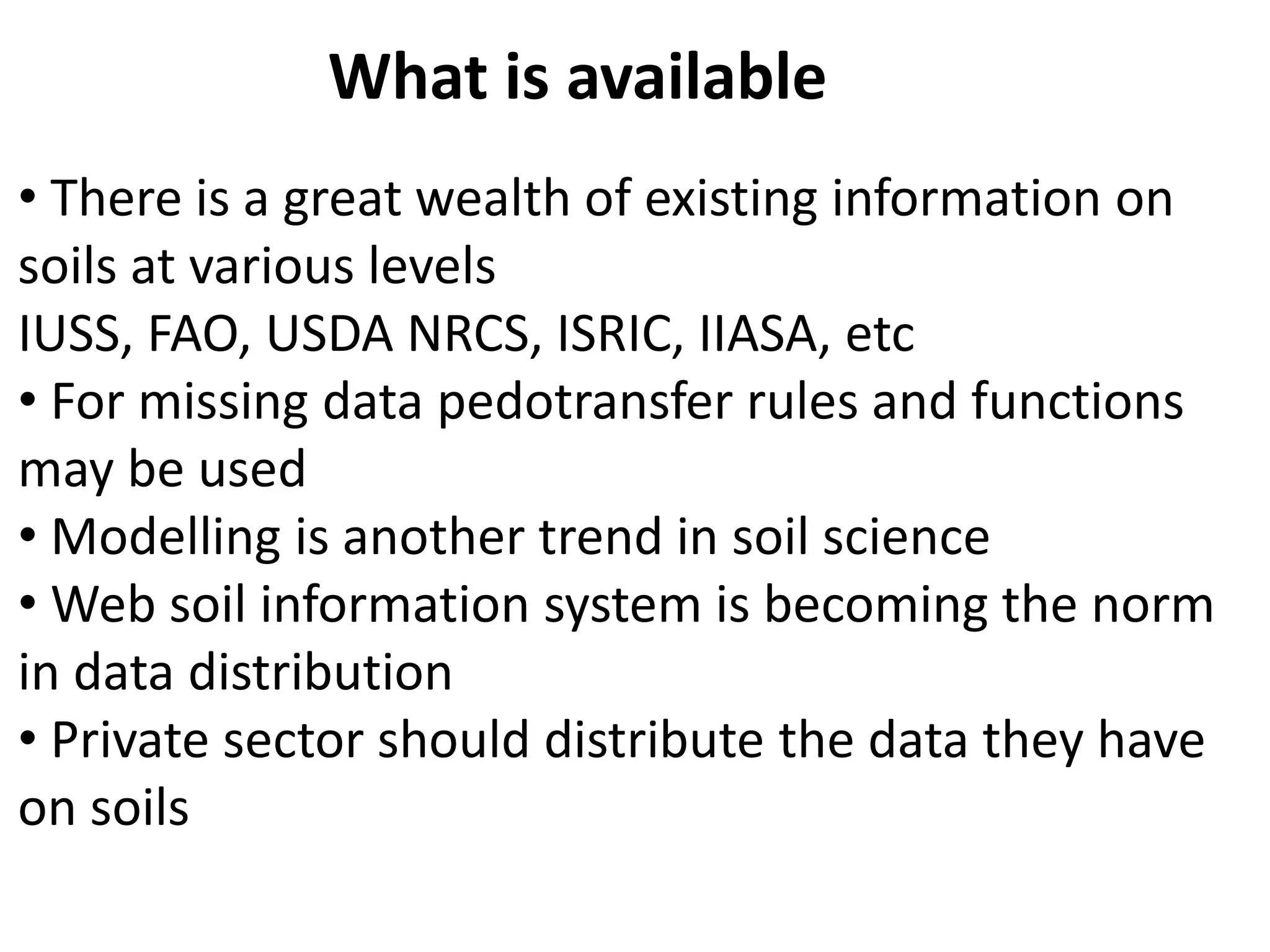 • There is a great wealth of existing information on
soils at various levels
IUSS, FAO, USDA NRCS, ISRIC, IIASA, etc
• For missing data pedotransfer rules and functions
may be used
• Modelling is another trend in soil science
• Web soil information system is becoming the norm
in data distribution
• Private sector should distribute the data they have
on soils
What is available
 