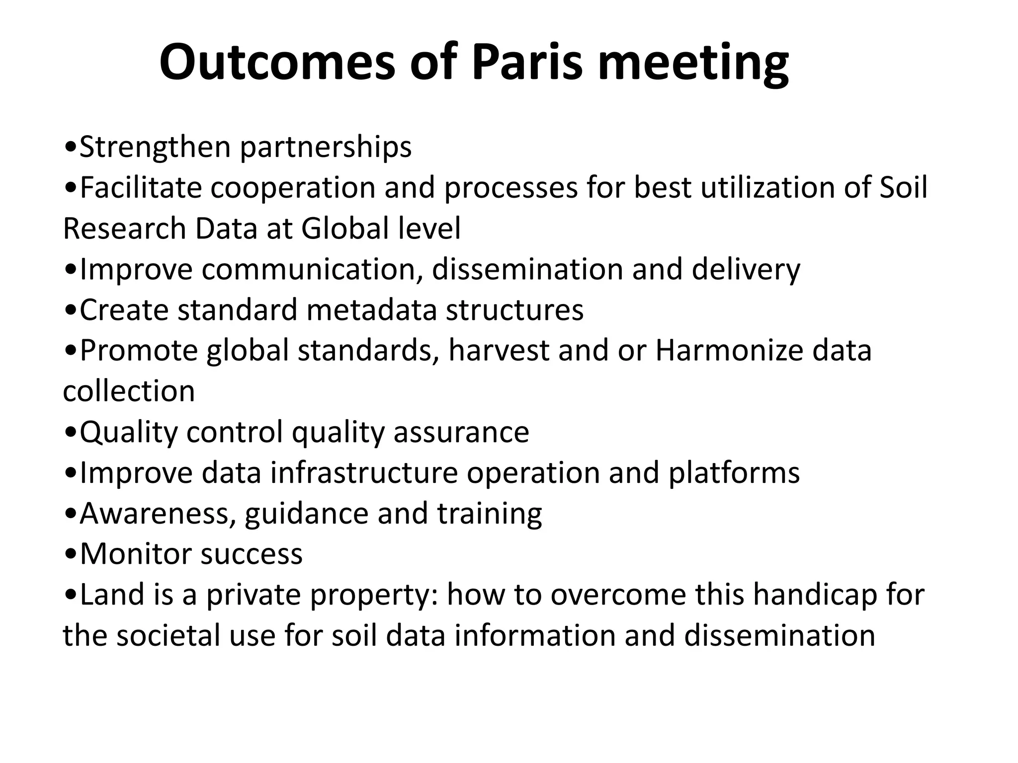 •Strengthen partnerships
•Facilitate cooperation and processes for best utilization of Soil
Research Data at Global level
•Improve communication, dissemination and delivery
•Create standard metadata structures
•Promote global standards, harvest and or Harmonize data
collection
•Quality control quality assurance
•Improve data infrastructure operation and platforms
•Awareness, guidance and training
•Monitor success
•Land is a private property: how to overcome this handicap for
the societal use for soil data information and dissemination
Outcomes of Paris meeting
 
