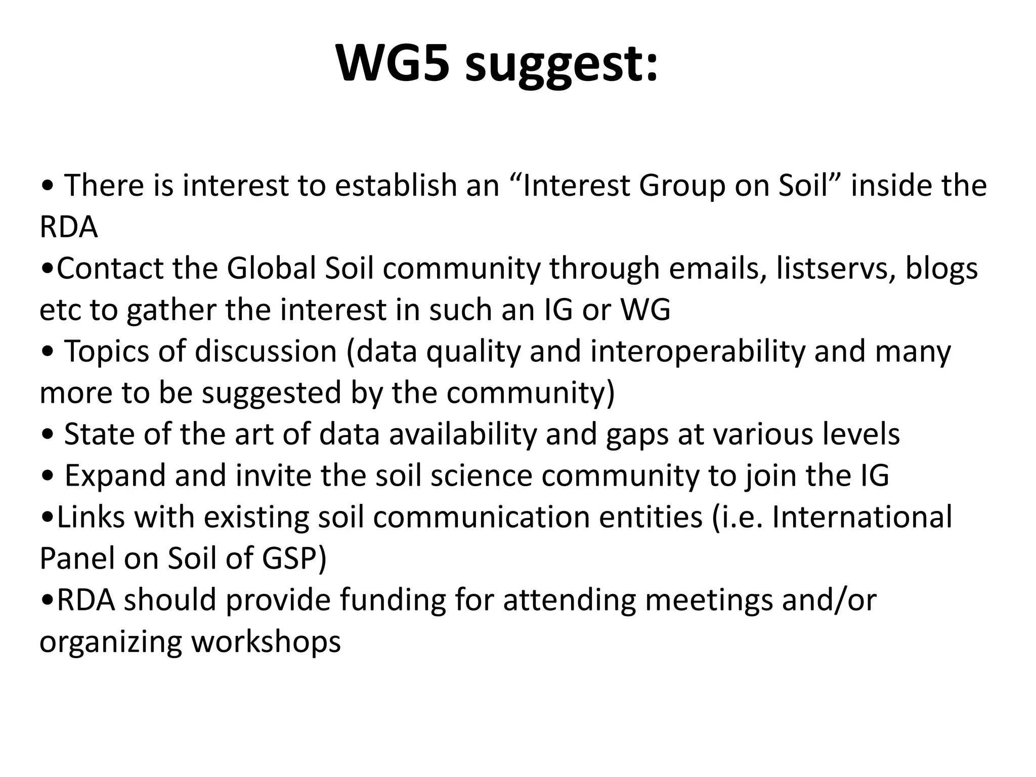 WG5 suggest:
• There is interest to establish an “Interest Group on Soil” inside the
RDA
•Contact the Global Soil community through emails, listservs, blogs
etc to gather the interest in such an IG or WG
• Topics of discussion (data quality and interoperability and many
more to be suggested by the community)
• State of the art of data availability and gaps at various levels
• Expand and invite the soil science community to join the IG
•Links with existing soil communication entities (i.e. International
Panel on Soil of GSP)
•RDA should provide funding for attending meetings and/or
organizing workshops
 
