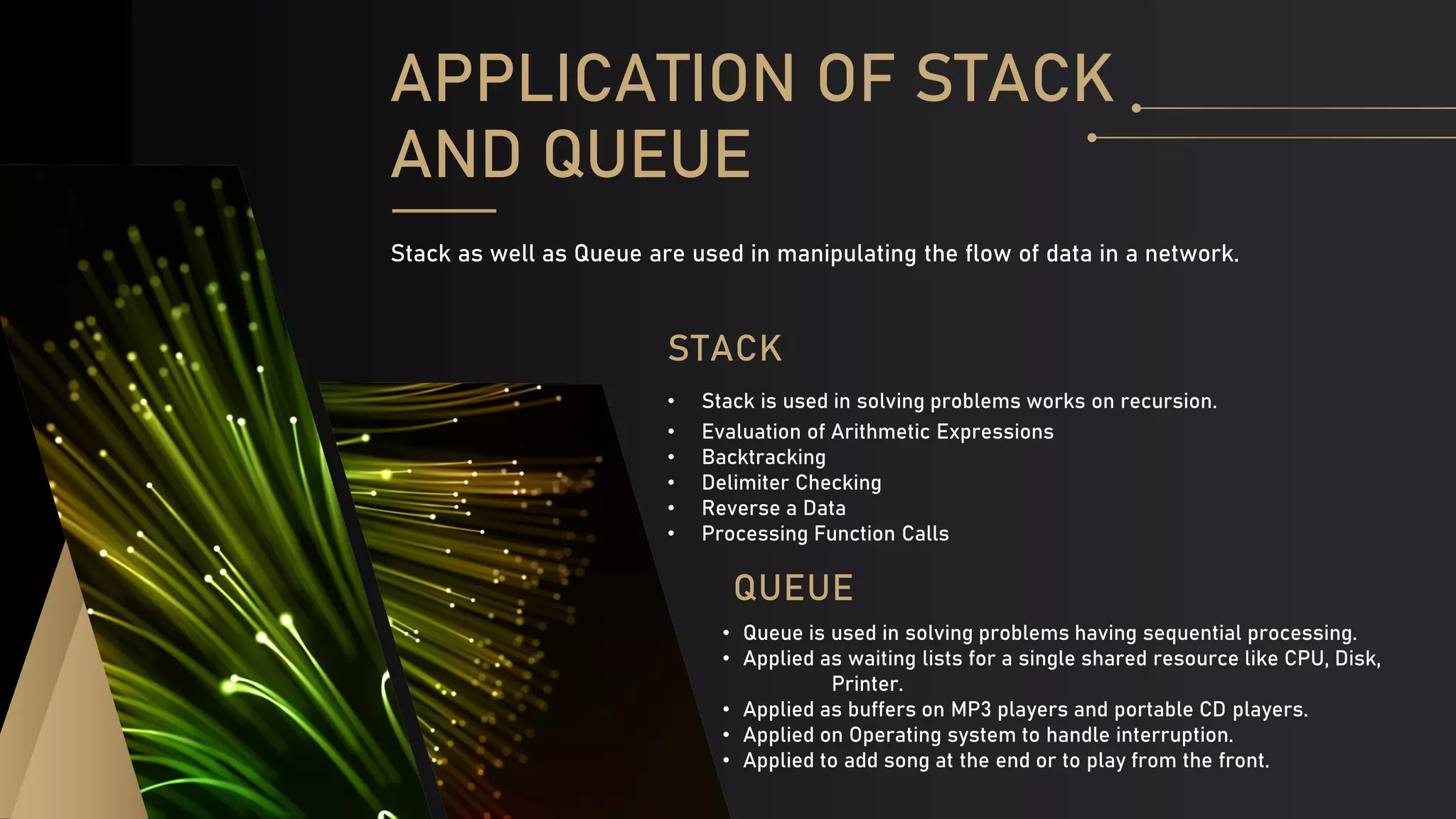 QUEUE
• Queue is used in solving problems having sequential processing.
• Applied as waiting lists for a single shared resource like CPU, Disk,
Printer.
• Applied as buffers on MP3 players and portable CD players.
• Applied on Operating system to handle interruption.
• Applied to add song at the end or to play from the front.
STACK
• Stack is used in solving problems works on recursion.
• Evaluation of Arithmetic Expressions
• Backtracking
• Delimiter Checking
• Reverse a Data
• Processing Function Calls
APPLICATION OF STACK
AND QUEUE
Stack as well as Queue are used in manipulating the flow of data in a network.
 