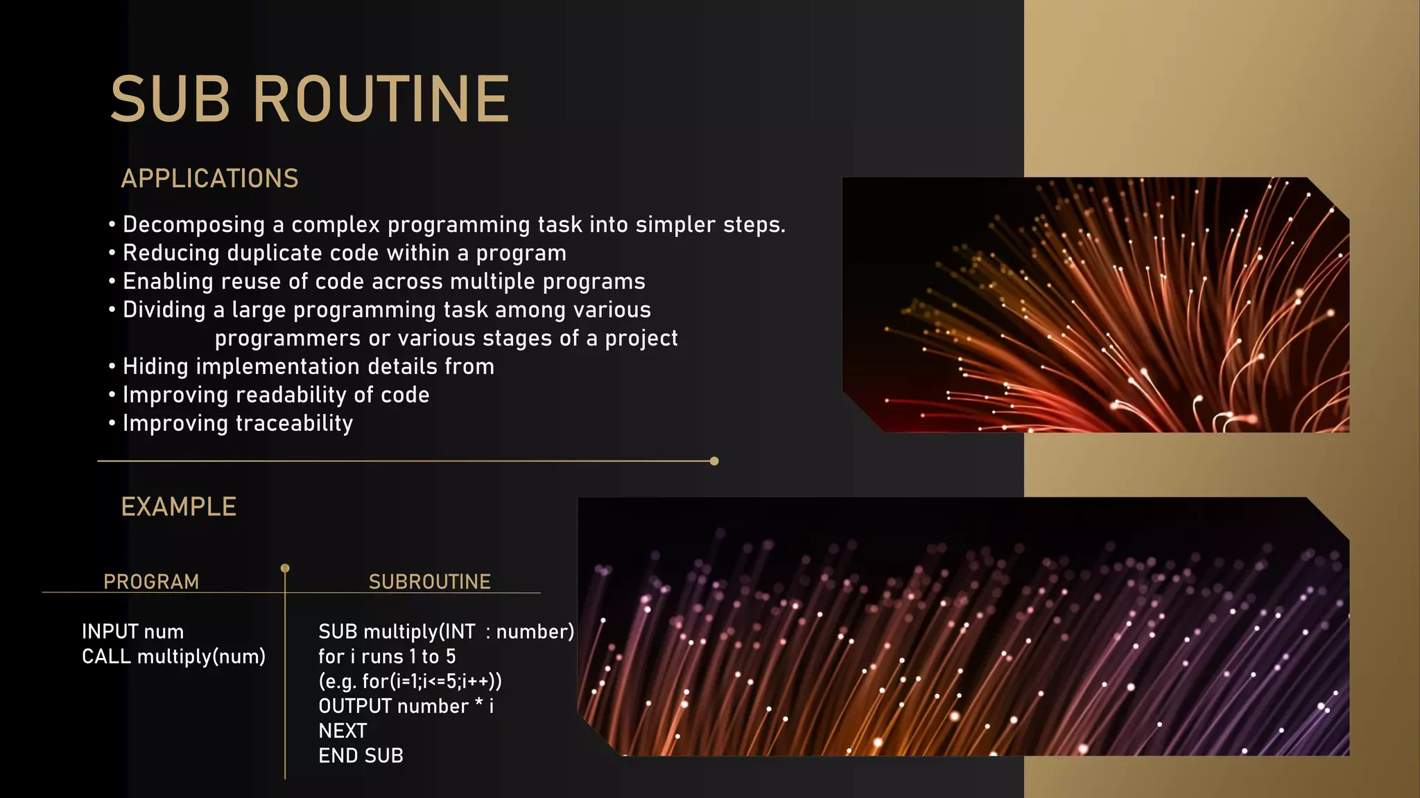 SUB ROUTINE
• Decomposing a complex programming task into simpler steps.
• Reducing duplicate code within a program
• Enabling reuse of code across multiple programs
• Dividing a large programming task among various
programmers or various stages of a project
• Hiding implementation details from
• Improving readability of code
• Improving traceability
APPLICATIONS
EXAMPLE
SUBROUTINE
SUB multiply(INT : number)
for i runs 1 to 5
(e.g. for(i=1;i<=5;i++))
OUTPUT number * i
NEXT
END SUB
PROGRAM
INPUT num
CALL multiply(num)
 