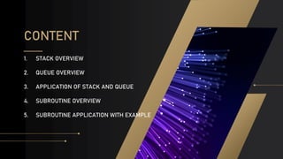 CONTENT
1. STACK OVERVIEW
2. QUEUE OVERVIEW
3. APPLICATION OF STACK AND QUEUE
4. SUBROUTINE OVERVIEW
5. SUBROUTINE APPLICATION WITH EXAMPLE
 
