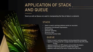 QUEUE
• Queue is used in solving problems having sequential processing.
• Applied as waiting lists for a single shared resource like CPU, Disk,
Printer.
• Applied as buffers on MP3 players and portable CD players.
• Applied on Operating system to handle interruption.
• Applied to add song at the end or to play from the front.
STACK
• Stack is used in solving problems works on recursion.
• Evaluation of Arithmetic Expressions
• Backtracking
• Delimiter Checking
• Reverse a Data
• Processing Function Calls
APPLICATION OF STACK
AND QUEUE
Stack as well as Queue are used in manipulating the flow of data in a network.
 