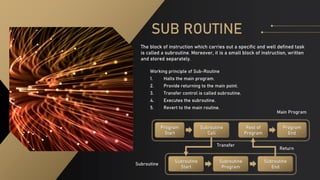 SUB ROUTINE
The block of instruction which carries out a specific and well defined task
is called a subroutine. Moreover, it is a small block of instruction, written
and stored separately.
Working principle of Sub-Routine
1. Halts the main program.
2. Provide returning to the main point.
3. Transfer control is called subroutine.
4. Executes the subroutine.
5. Revert to the main routine.
Program
Start
Subroutine
Call
Rest of
Program
Program
End
Subroutine
Start
Subroutine
Program
Subroutine
End
Main Program
Subroutine
Transfer
Return
 