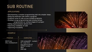 SUB ROUTINE
• Decomposing a complex programming task into simpler steps.
• Reducing duplicate code within a program
• Enabling reuse of code across multiple programs
• Dividing a large programming task among various
programmers or various stages of a project
• Hiding implementation details from
• Improving readability of code
• Improving traceability
APPLICATIONS
EXAMPLE
SUBROUTINE
SUB multiply(INT : number)
for i runs 1 to 5
(e.g. for(i=1;i<=5;i++))
OUTPUT number * i
NEXT
END SUB
PROGRAM
INPUT num
CALL multiply(num)
 